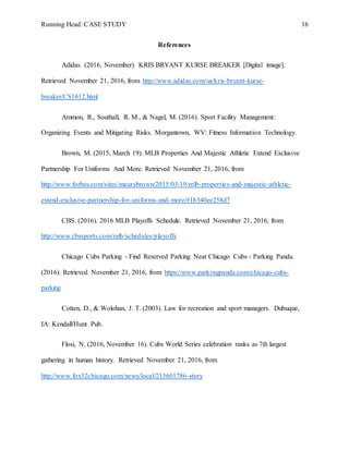 Running Head: CASE STUDY 16
References
Adidas. (2016, November). KRIS BRYANT KURSE BREAKER [Digital image].
Retrieved November 21, 2016, from http://www.adidas.com/us/kris-bryant-kurse-
breaker/CS1612.html
Ammon, R., Southall, R. M., & Nagel, M. (2016). Sport Facility Management:
Organizing Events and Mitigating Risks. Morgantown, WV: Fitness Information Technology.
Brown, M. (2015, March 19). MLB Properties And Majestic Athletic Extend Exclusive
Partnership For Uniforms And More. Retrieved November 21, 2016, from
http://www.forbes.com/sites/maurybrown/2015/03/19/mlb-properties-and-majestic-athletic-
extend-exclusive-partnership-for-uniforms-and-more/#1b340ee258d7
CBS. (2016). 2016 MLB Playoffs Schedule. Retrieved November 21, 2016, from
http://www.cbssports.com/mlb/schedules/playoffs
Chicago Cubs Parking - Find Reserved Parking Near Chicago Cubs - Parking Panda.
(2016). Retrieved November 21, 2016, from https://www.parkingpanda.com/chicago-cubs-
parking
Cotten, D., & Wolohan, J. T. (2003). Law for recreation and sport managers. Dubuque,
IA: Kendall/Hunt Pub.
Flosi, N. (2016, November 16). Cubs World Series celebration ranks as 7th largest
gathering in human history. Retrieved November 21, 2016, from
http://www.fox32chicago.com/news/local/215601786-story
 