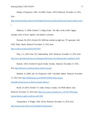 Running Head: CASE STUDY 17
Getting to Progressive Field - by Public Transit. (2016). Retrieved November 21, 2016,
from
http://cleveland.indians.mlb.com/cle/ballpark/directions_parking/index.jsp?content=public_transi
t
Matheson, V. (2006, October 1`). Mega-Events: The effect of the world’s biggest
sporting events on local, regional, and national economies.
Newman, M. (2012, October 02). MLB has reached an eight-year TV agreement with
FOX, Turner Sports. Retrieved November 21, 2016, from
http://m.mlb.com/news/article/39362362
Patty, J. A. (2010, June 30). Understanding ADA. Retrieved November 21, 2016, from
http://www.sportsdestinations.com/management/business-development/ada-compliance-4618
Redwire. (2016, October 9). Sports Facility Security. Retrieved November 21, 2016,
from http://redwireus.com/blogs/sports-facility-security
Reichard, K. (2009, July 10). Progressive Field / Cleveland Indians. Retrieved November
21, 2016, from http://ballparkdigest.com/200907102006/major-league-
baseball/visits/progressive-field-cleveland-indians-1
Rovell, D. (2016, October 17). Under Armour, Fanatics win MLB uniform deal.
Retrieved November 21, 2016, from http://www.espn.com/mlb/story/_/id/17817780/under-
armour-fanatics-supply-uniforms-mlb-2020
Transportation to Wrigley Field. (2016). Retrieved November 21, 2016, from
http://chicago.cubs.mlb.com/chc/ballpark/transportation/
 