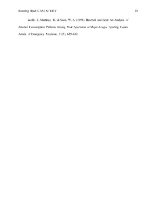 Running Head: CASE STUDY 18
Wolfe, J., Martinez, R., & Scott, W. A. (1998). Baseball and Beer: An Analysis of
Alcohol Consumption Patterns Among Male Spectators at Major-League Sporting Events.
Annals of Emergency Medicine, 31(5), 629-632.
 