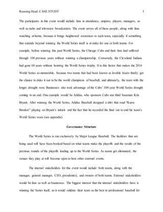 Running Head: CASE STUDY 3
The participants in this event would include fans in attendance, umpires, players, managers, as
well as radio and television broadcasters. The event serves all of these people, along with fans
watching at home, because it brings heightened awareness to each team, especially if something
that extends beyond winning the World Series itself is at stake for one or both teams. For
example, before winning this past World Series, the Chicago Cubs and their fans had suffered
through 108 previous years without winning a championship. Conversely, the Cleveland Indians
had gone 68 years without hoisting the World Series trophy. It is this factor that makes the 2016
World Series so memorable, because two teams that had been known as lovable losers finally got
the chance to duke it out to be the world champions of baseball, and ultimately, the team with the
longer drought won. Businesses also took advantage of the Cubs’ 108-year World Series drought
coming to an end. One example would be Adidas, who sponsors Cubs star third baseman Kris
Bryant. After winning the World Series, Adidas Baseball designed a shirt that read “Kurse
Breaker” playing on Bryant’s initials and the fact that he recorded the final out to end his team’s
World Series woes (see appendix).
Governance Structure
The World Series is run exclusively by Major League Baseball. The facilities that are
being used will have been booked based on what teams make the playoffs and the results of the
previous rounds of the playoffs leading up to the World Series. As teams get eliminated, the
venues they play at will become open to host other external events.
The internal stakeholders for this event would include both teams, along with the
manager, general manager, CEO, president(s), and owners of both teams. External stakeholders
would be fans as well as businesses. The biggest interest that the internal stakeholders have is
winning the Series itself, as it would validate their team as the best in professional baseball for
 