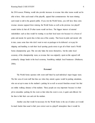 Running Head: CASE STUDY 4
the 2016 season. Winning would also provide increases in revenue that other teams would not be
able to have. After each round of the playoffs, apparel that commemorates the team winning
each round is sold to the general public. If you win the World Series, you will have three extra
revenue streams (apparel from winning the World Series as well as the previous two playoff
rounds before it) that all 29 other teams would not have. The biggest interest of external
stakeholders such as fans would be wanting to see their local team win because it is a boost of
pride and morale for sports fans in that area of the country. That boost in pride and morale will,
in turn, cause some fans who don’t want to wait on packages to be delivered or to pay for
shipping and handling to rush their local sporting goods stores to get all of their team’s World
Series championship gear. This not only helps the stores themselves, but the entire local
economy of the championship team, as revenue that was originally spent on this apparel will
continually change hands in the local economy, benefitting multiple local businesses (Matheson,
2006).
Personnel
The World Series operates with event staff hired by each individual major league team.
The first area of event staff that fans see when they attend a game would be parking attendants,
who are set up in zones in the stadium’s parking lot as well as several franchise-owned lots that
are within walking distance of the stadium. These people are very important because it is their
job to streamline parking for the event so that when the event is over, it quick and efficient for
the fans to find their cars and exit the stadium.
Another area that would be necessary for the World Series is the use of ushers as it would
be much harder than usual to find your correct seat in a playoff atmosphere than it would be
 