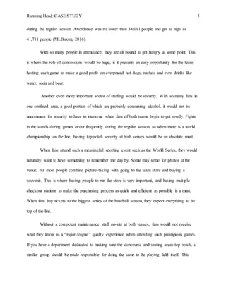 Running Head: CASE STUDY 5
during the regular season. Attendance was no lower than 38,091 people and got as high as
41,711 people (MLB.com, 2016).
With so many people in attendance, they are all bound to get hungry at some point. This
is where the role of concessions would be huge, is it presents an easy opportunity for the team
hosting each game to make a good profit on overpriced hot-dogs, nachos and even drinks like
water, soda and beer.
Another even more important sector of staffing would be security. With so many fans in
one confined area, a good portion of which are probably consuming alcohol, it would not be
uncommon for security to have to intervene when fans of both teams begin to get rowdy. Fights
in the stands during games occur frequently during the regular season, so when there is a world
championship on the line, having top notch security at both venues would be an absolute must.
When fans attend such a meaningful sporting event such as the World Series, they would
naturally want to have something to remember the day by. Some may settle for photos at the
venue, but most people combine picture-taking with going to the team store and buying a
souvenir. This is where having people to run the store is very important, and having multiple
checkout stations to make the purchasing process as quick and efficient as possible is a must.
When fans buy tickets to the biggest series of the baseball season, they expect everything to be
top of the line.
Without a competent maintenance staff on-site at both venues, fans would not receive
what they know as a “major-league” quality experience when attending such prestigious games.
If you have a department dedicated to making sure the concourse and seating areas top notch, a
similar group should be made responsible for doing the same to the playing field itself. This
 
