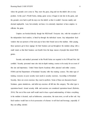 Running Head: CASE STUDY 6
where the grounds crew come in. They mow the grass, drag and wet the infield dirt at every
position. In this year’s World Series, during game seven, it began to rain late in the game, and
the grounds crew had to pull the tarp over the infield so that it wouldn’t become muddy and
deemed unplayable. Last, but certainly not least, it is extremely important to have umpires to
officiate the game.
Umpires are booked directly though the MLB itself. Everyone else, with the exception of
the independent food vendors, is hired by through the individual teams. Any independent food
vendors that are sponsors of the team pay to have their brand seen at the stadium. After paying,
these sponsors get to have signage for their business put up throughout the stadium along with a
small stand, so that their business can benefit from the large masses of people that attend MLB
games.
Security and medical personnel at the World Series are required to be CPR and First Aid
certified. Security personnel must also take in-depth training courses to be ready for an event of
this size and importance. United States Sports Academy offers physical and online courses.
FEMA and the Department of Homeland Security offer free training courses. The other type of
training everyone on your security team needs is security exercises. According to Homeland
Security, there are seven exercises they need to perform. Some of these are discussion-based.
Seminars, game simulations, and table-top exercises all fall into this category. The other type is
operations-based. Actual security drills and exercises are considered operations-based (Redwire,
2016). The rest of the event staff would need to have a good understanding of where everything
in the stadium is located, such as bathrooms, concessions, the team store, as well as first aid. Any
food vendors would have to be in possession of a license to sell food and beverage, especially if
they are selling alcohol.
 