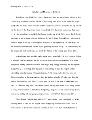 Running Head: CASE STUDY 7
Activities and Elements of the Event
In addition to the World Series games themselves, there are several things offered to fans.
One ancillary event that is offered for fans of the winning team would be the parade that begins
shortly after the World Series concludes and the champion is crowned. Normally, the city will all
but shut down for the day, several streets being closed off as the players ride around their home
city in either duck boats or double-decker busses, hoisting the World Series trophy for all fans in
attendance to see in person. After the Cubs won the World Series, their celebratory parade drew
5 million people to the city. After compiling some data, it was reported by Fox 23 Chicago that
this parade was marked as the seventh-largest gathering in human history. This can draw back to
the earlier point made about pride and morale for the fans of the winning team (Flosi, 2016).
A lot of times when attending major league games as a whole, it is more common for fans
to park their cars in a commuter lot and take a train or bus that will drop them off at or within
manageable walking distance of the field. In Chicago, they strongly encourage the use of public
transportation, as it will help limit the gridlock of cars trying to leave the ballpark and its
surrounding area after a game (ChicagoCubs.com, 2016). However, for fans who insist on
driving themselves to the game, there are three lots that are all under 1.5 miles away from the
stadium that charge no more than $15 to park your car there for the game (ParkingPanda.com,
2016). In Cleveland, they have a very similar system, but they also include a free trolley system
as a way of transportation to the ballpark. For parking, Progressive Field is conveniently located
near several parking lots and garages, ranging from a cost of $5-$20 (Indians.com, 2016).
Major League Baseball along with the NFL share similar crowd control policies. When
scanning tickets to enter into the ballpark, there are typically between three to five kiosks at
every entrance of the stadium where fans assemble in lines to wait their turn to be buzzed in
 
