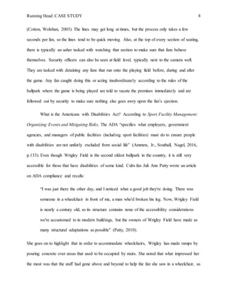 Running Head: CASE STUDY 8
(Cotton, Wolohan, 2003). The lines may get long at times, but the process only takes a few
seconds per fan, so the lines tend to be quick moving. Also, at the top of every section of seating,
there is typically an usher tasked with watching that section to make sure that fans behave
themselves. Security officers can also be seen at field level, typically next to the camera well.
They are tasked with detaining any fans that run onto the playing field before, during and after
the game. Any fan caught doing this or acting insubordinately according to the rules of the
ballpark where the game is being played are told to vacate the premises immediately and are
followed out by security to make sure nothing else goes awry upon the fan’s ejection.
What is the Americans with Disabilities Act? According to Sport Facility Management:
Organizing Events and Mitigating Risks, The ADA “specifies what employers, government
agencies, and managers of public facilities (including sport facilities) must do to ensure people
with disabilities are not unfairly excluded from social life” (Ammon, Jr., Southall, Nagel, 2016,
p.133). Even though Wrigley Field is the second oldest ballpark in the country, it is still very
accessible for those that have disabilities of some kind. Cubs fan Juli Ann Patty wrote an article
on ADA compliance and recalls:
“I was just there the other day, and I noticed what a good job they're doing. There was
someone in a wheelchair in front of me, a man who'd broken his leg. Now, Wrigley Field
is nearly a century old, so its structure contains none of the accessibility considerations
we're accustomed to in modern buildings, but the owners of Wrigley Field have made as
many structural adaptations as possible” (Patty, 2010).
She goes on to highlight that in order to accommodate wheelchairs, Wrigley has made ramps by
pouring concrete over areas that used to be occupied by stairs. She noted that what impressed her
the most was that the staff had gone above and beyond to help the fan she saw in a wheelchair, as
 