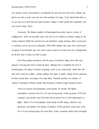 Running Head: CASE STUDY 9
two customer service representatives accompanied the man that sat in front of her, making sure
that he was able to easily access his seat. She concluded by saying, “It just showed that there's a
lot you more you can do than just make structural changes to make people feel comfortable and
well served” (Patty, 2010).
Conversely, The Indians installed 610 handicapped-accessible seats in a variety of
configurations. There are accessible seats at the end of a row without an armrest, seating for the
visually impaired behind the screened area, and wheelchair seating featuring either an open spot
or a pivoting seat for easy access (Reichard, 2009). Both stadiums have gone above and beyond
in regards to accommodate fans who want to attend a game to see their team win a championship
for the first time in a least over half a century.
One of the popular associations with the game of baseball is sitting down with some
popcorn, a hot dog and a beer to watch the game. Although this is considered the norm at
baseball games, the subject of alcohol at sporting events is very controversial. Drunk fans will
often times break out in fights, causing anything from injury to simply ruining the fan experience
for those around them. According to the study titled, “Baseball and Beer: An Analysis of
Alcohol Consumption Patterns Among Male Spectators at Major-League Sporting Events”,
“Forty-one percent of all participants tested positive for alcohol. The highest
consumption occurred in the 20- to 35-year-old age group. In this age group, 50.8% had
consumed some alcohol, and 10.8% had a blood alcohol level of .08% (intoxicated) or
higher. Almost 5% of all participants tested during the fifth inning collection were
intoxicated and claimed to be driving. Conclusion: Of the spectators tested, those in the
20- to 35-year-old age group were most likely to have consumed alcohol and to be legally
 