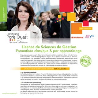 LICENCEDESCIENCES
DEGESTION
Depuis plusieurs années, le Département Gestion de l’Université Paris Ouest offre des forma-
tions complètes aux métiers de gestion et dispose d’une réelle expérience dans ce domaine.
L’enseignement y est assuré à la fois par des enseignants chercheurs et des praticiens recon-
nus (chefs de projet, directeurs marketing, experts-comptables, commissaires aux comptes,
avocats, ingénieurs, consultants). Ces acquis doivent permettre à nos étudiants de construire
de manière progressive et réfléchie leur projet vers 3 masters recherche ou 12 masters
professionnels, adossés aux équipes de chercheurs en Sciences de gestion.
I En formation classique :
L’effectif, volontairement restreint d’environ 90 étudiants permet une pédagogie active et un bon
encadrement des travaux personnels. Nous veillons également à ce que les étudiants bénéficient
d’un réel épanouissement personnel, les engageons volontiers dans des associations et tentons
de les sensibiliser au mieux à la culture générale et au monde contemporain.
I En formation par apprentissage :
La spécificité de la formation est liée au caractère opérationnel de l’apprentissage. Cette parti-
cularité permet aux apprentis de profiter pleinement des enseignements tout en capitalisant sur
leur expérience en entreprise. L'effectif, très restreint (environ 25 apprentis par promotion) permet
une pédagogie active et un bon encadrement des travaux personnels.
Par ailleurs, les étudiants ont la possibilité d’effectuer leur apprentissage dans la fonction de
l’entreprise qui leur convient le mieux.
Licence de Sciences de Gestion
Formations classique & par apprentissage
LA LICENCE DE SCIENCES DE GESTION EST ACCESSIBLE
www.u-paris10.fr
www.licences-gestion.fr
19_LSciencesGestion_PhotosOK:Mise en page 1 12/04/10 9:08 Page 1
 