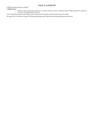 PAUL N. LANGEVIN
• CPA Examination Passed in Virginia
• Public Service:
o Defense Contract Audit Agency (DCAA), Sr. Auditor. Financial, systems, compliance audits of large and small US contractors
o US Army, Law Enforcement, Honorable
• Excel and diverse business tools: Hands-on and versatile expert developing complex financial sensitivity models
•Vistage (TEC), The World’s Largest CEO Membership Organization, Sharing and Formulating Business Best Practices
 