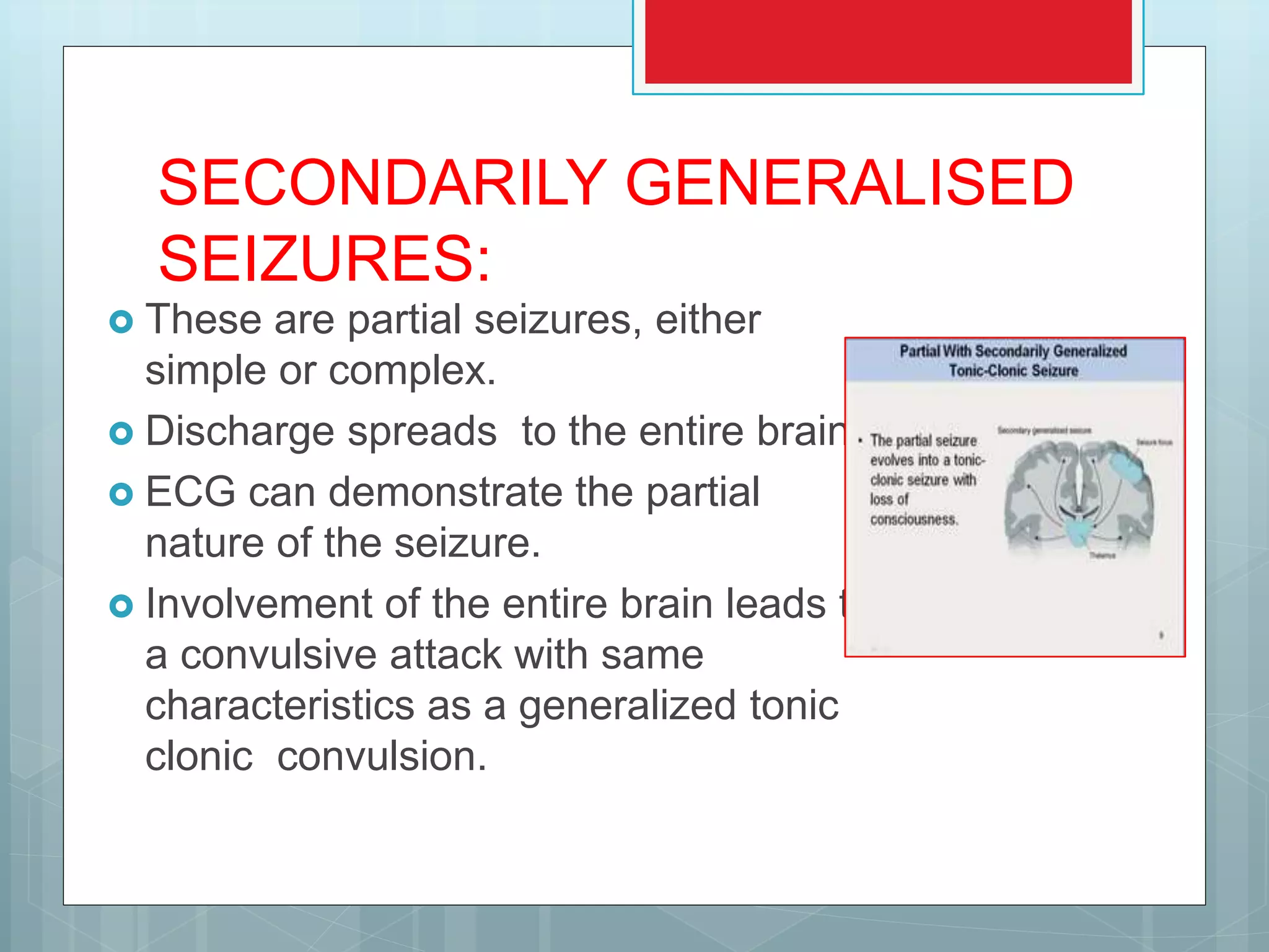 SECONDARILY GENERALISED
SEIZURES:
 These are partial seizures, either
simple or complex.
 Discharge spreads to the entire brain.
 ECG can demonstrate the partial
nature of the seizure.
 Involvement of the entire brain leads to
a convulsive attack with same
characteristics as a generalized tonic
clonic convulsion.
 