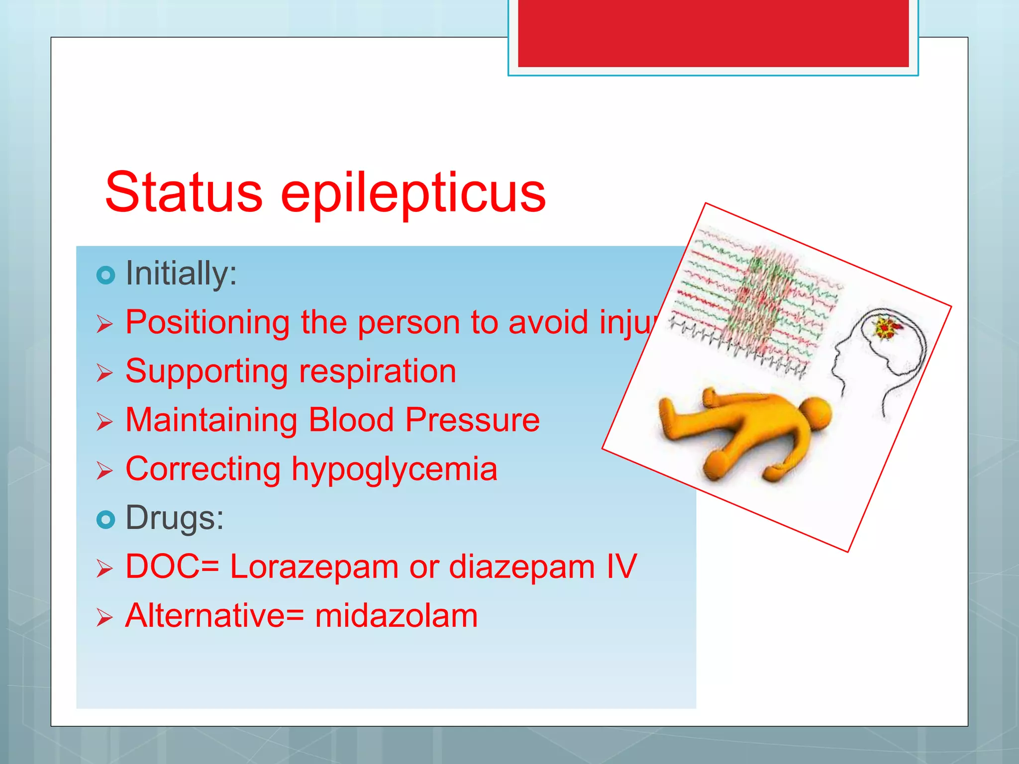 Status epilepticus
 Initially:
 Positioning the person to avoid injury
 Supporting respiration
 Maintaining Blood Pressure
 Correcting hypoglycemia
 Drugs:
 DOC= Lorazepam or diazepam IV
 Alternative= midazolam
 