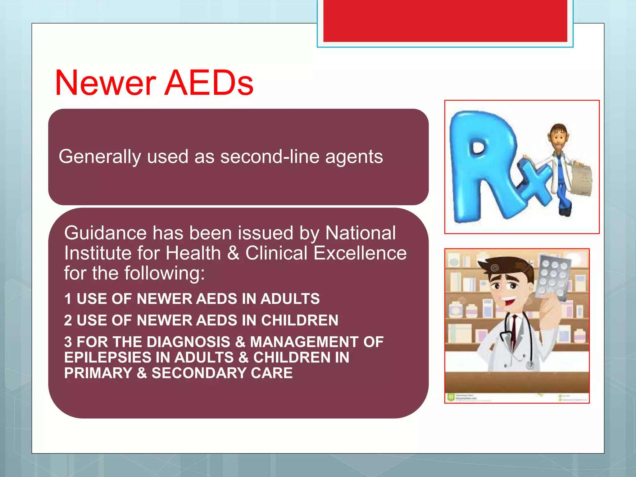 Newer AEDs
Generally used as second-line agents
Guidance has been issued by National
Institute for Health & Clinical Excellence
for the following:
1 USE OF NEWER AEDS IN ADULTS
2 USE OF NEWER AEDS IN CHILDREN
3 FOR THE DIAGNOSIS & MANAGEMENT OF
EPILEPSIES IN ADULTS & CHILDREN IN
PRIMARY & SECONDARY CARE
 