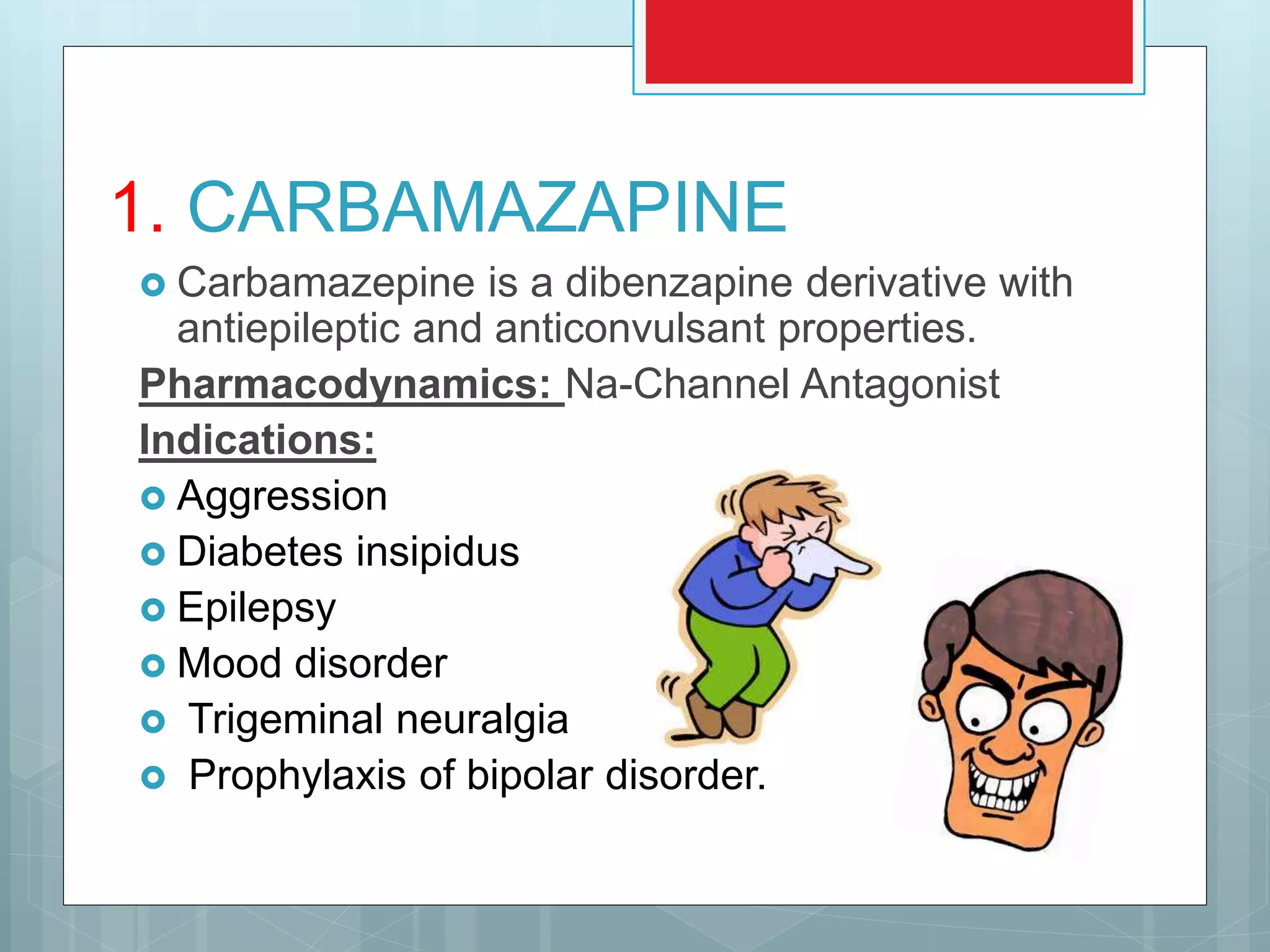 1. CARBAMAZAPINE
 Carbamazepine is a dibenzapine derivative with
antiepileptic and anticonvulsant properties.
Pharmacodynamics: Na-Channel Antagonist
Indications:
 Aggression
 Diabetes insipidus
 Epilepsy
 Mood disorder
 Trigeminal neuralgia
 Prophylaxis of bipolar disorder.
 