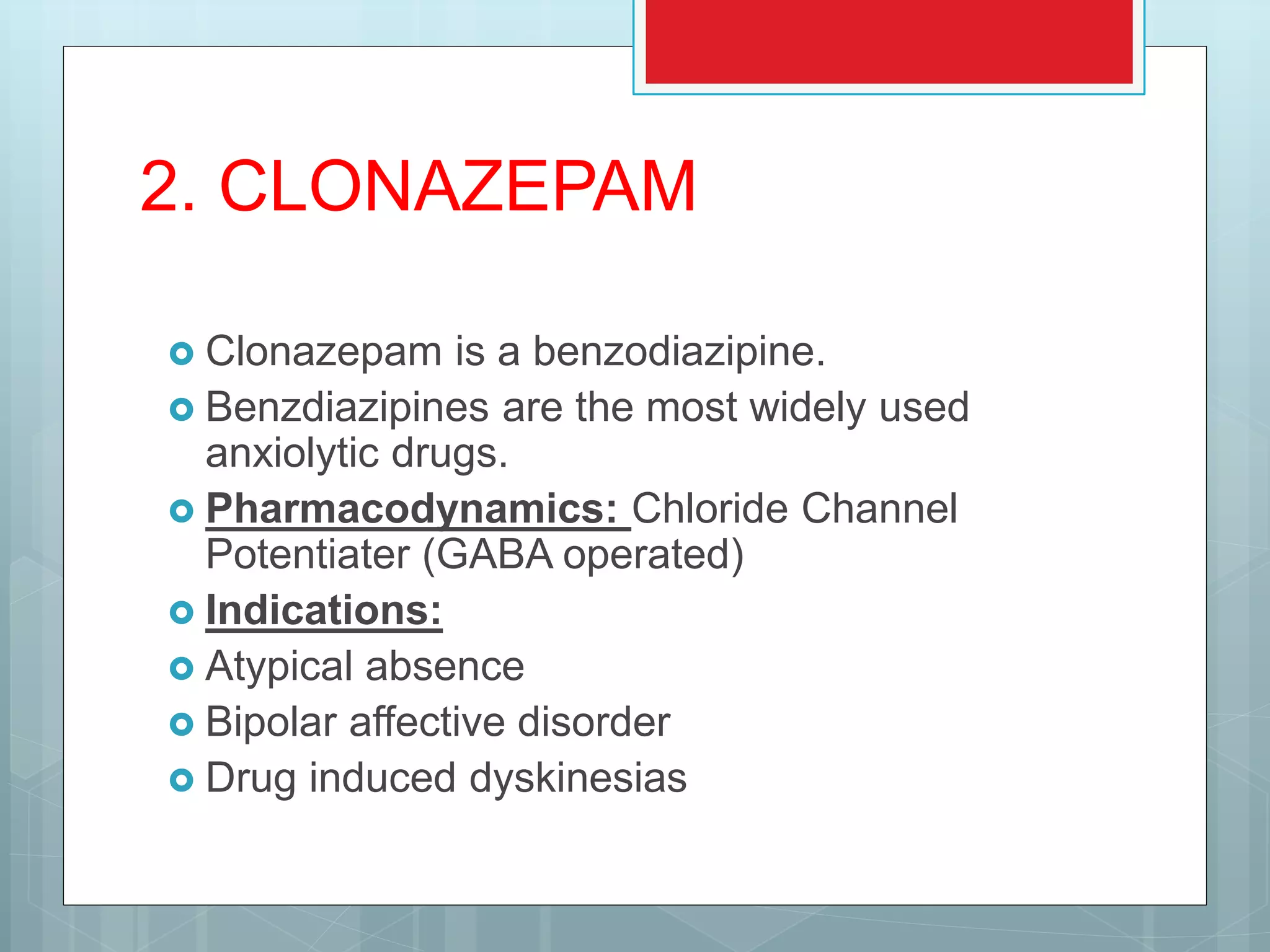 2. CLONAZEPAM
 Clonazepam is a benzodiazipine.
 Benzdiazipines are the most widely used
anxiolytic drugs.
 Pharmacodynamics: Chloride Channel
Potentiater (GABA operated)
 Indications:
 Atypical absence
 Bipolar affective disorder
 Drug induced dyskinesias
 