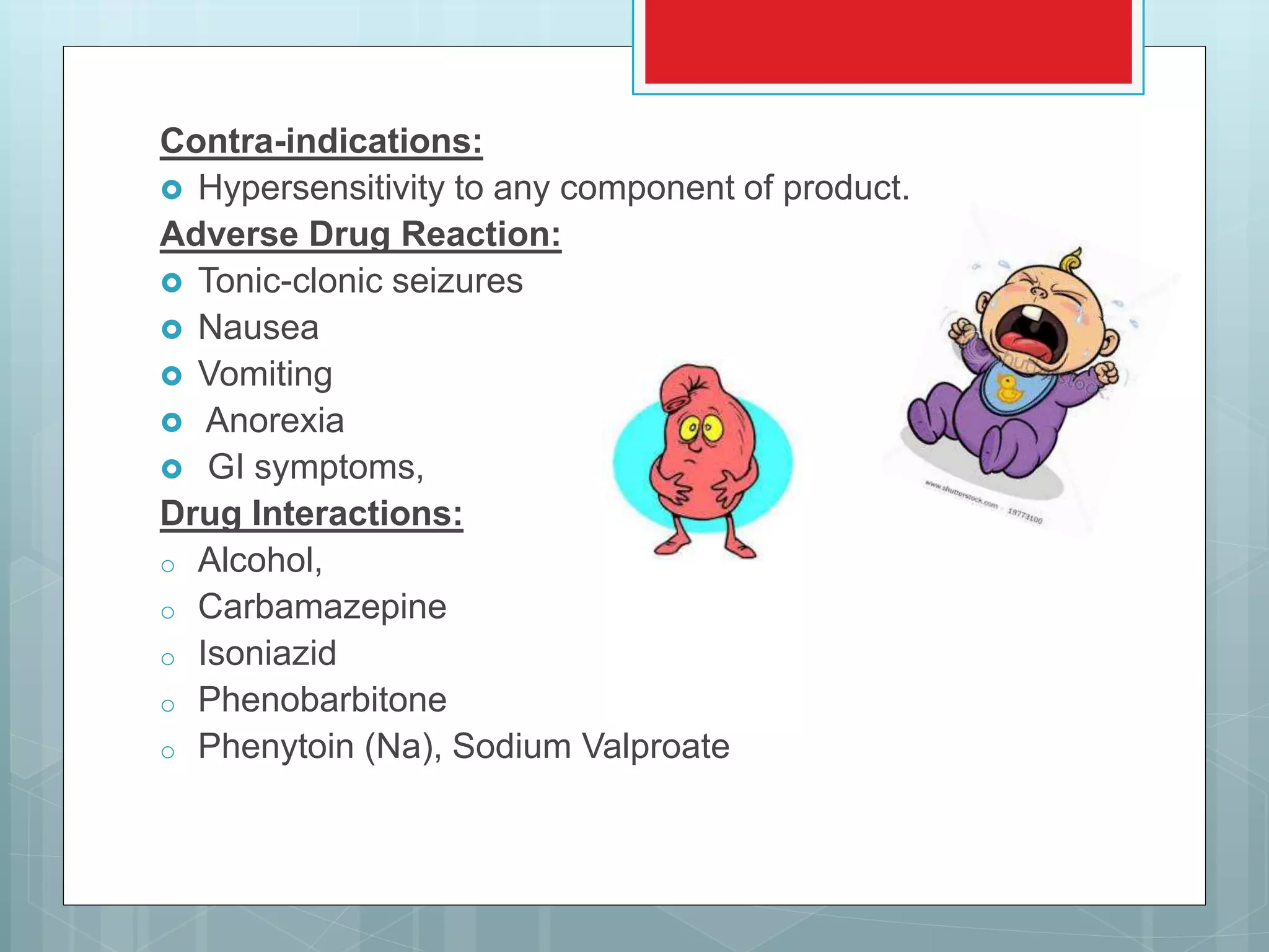 Contra-indications:
 Hypersensitivity to any component of product.
Adverse Drug Reaction:
 Tonic-clonic seizures
 Nausea
 Vomiting
 Anorexia
 GI symptoms,
Drug Interactions:
o Alcohol,
o Carbamazepine
o Isoniazid
o Phenobarbitone
o Phenytoin (Na), Sodium Valproate
 