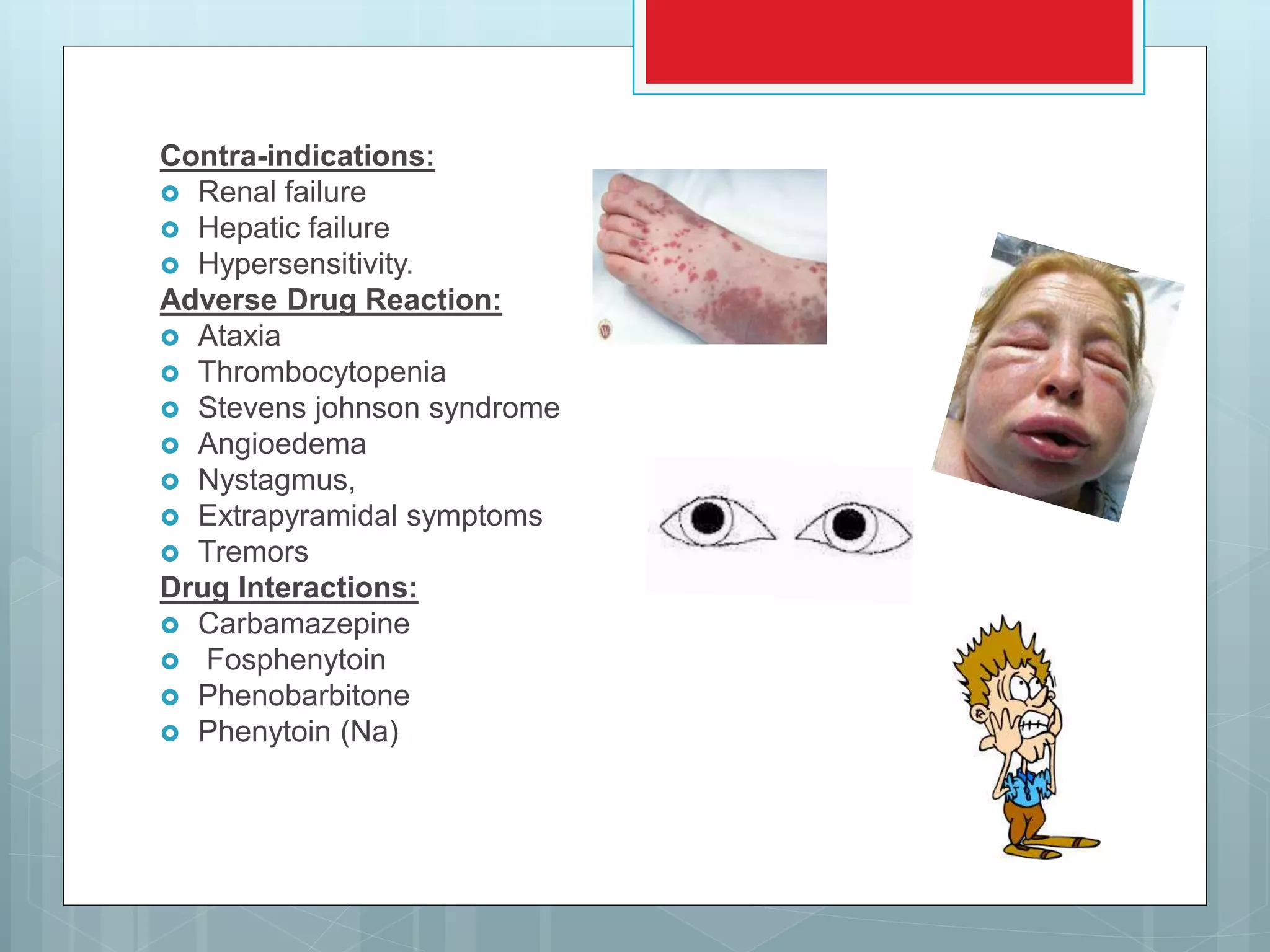 Contra-indications:
 Renal failure
 Hepatic failure
 Hypersensitivity.
Adverse Drug Reaction:
 Ataxia
 Thrombocytopenia
 Stevens johnson syndrome
 Angioedema
 Nystagmus,
 Extrapyramidal symptoms
 Tremors
Drug Interactions:
 Carbamazepine
 Fosphenytoin
 Phenobarbitone
 Phenytoin (Na)
 