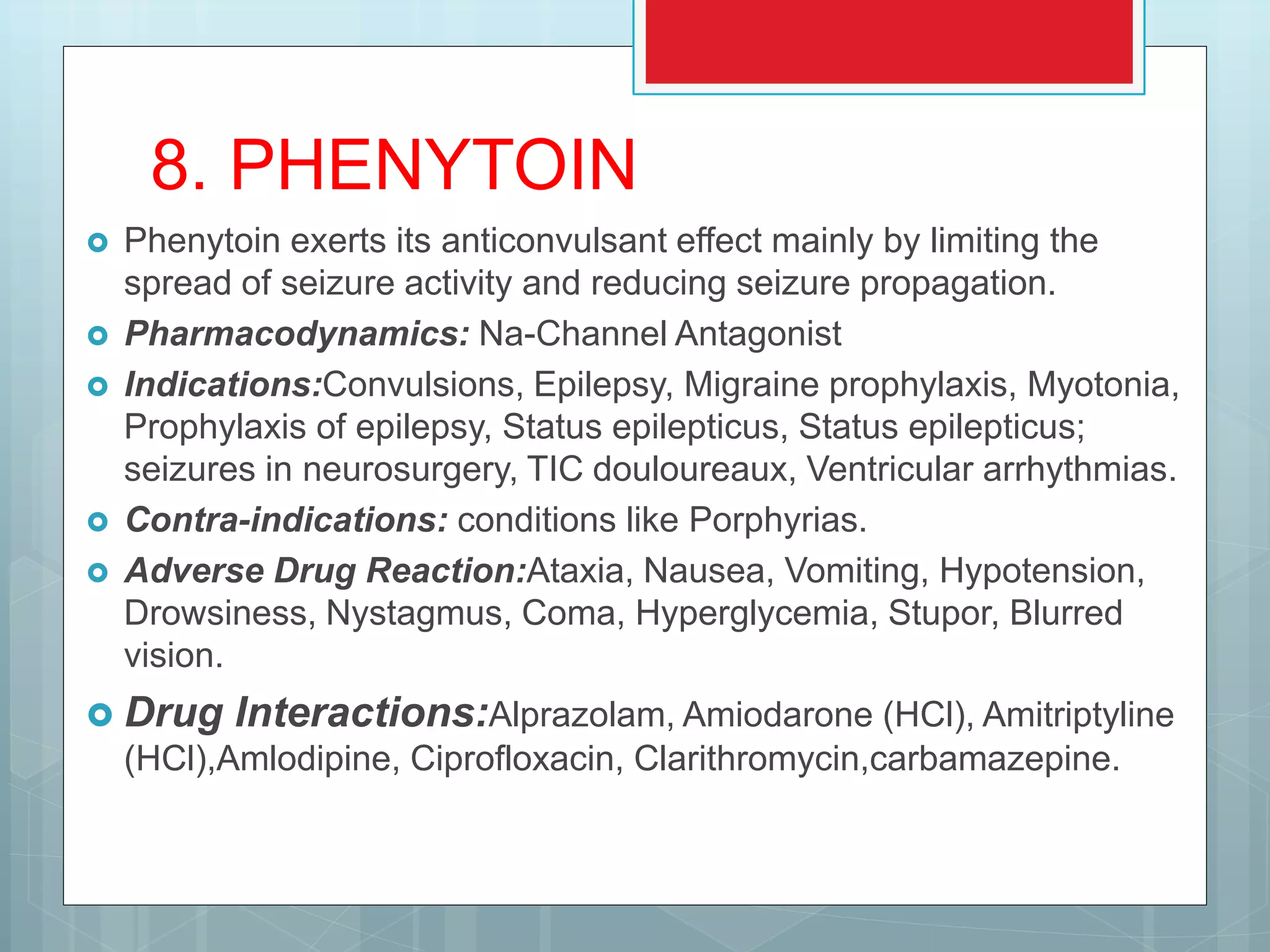 8. PHENYTOIN
 Phenytoin exerts its anticonvulsant effect mainly by limiting the
spread of seizure activity and reducing seizure propagation.
 Pharmacodynamics: Na-Channel Antagonist
 Indications:Convulsions, Epilepsy, Migraine prophylaxis, Myotonia,
Prophylaxis of epilepsy, Status epilepticus, Status epilepticus;
seizures in neurosurgery, TIC douloureaux, Ventricular arrhythmias.
 Contra-indications: conditions like Porphyrias.
 Adverse Drug Reaction:Ataxia, Nausea, Vomiting, Hypotension,
Drowsiness, Nystagmus, Coma, Hyperglycemia, Stupor, Blurred
vision.
 Drug Interactions:Alprazolam, Amiodarone (HCl), Amitriptyline
(HCl),Amlodipine, Ciprofloxacin, Clarithromycin,carbamazepine.
 