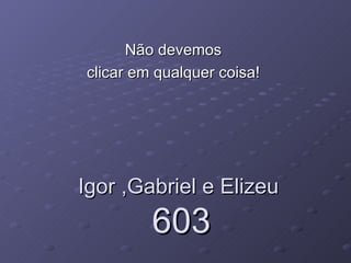 Igor ,Gabriel e Elizeu  603 Não devemos  clicar em qualquer coisa!  