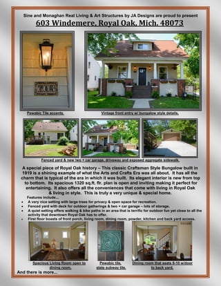 Sine and Monaghan Real Living & Art Structures by JA Designs are proud to present
603 Windemere, Royal Oak, Mich. 48073
Pewabic Tile accents. Vintage front entry w/ bungalow style details.
Fenced yard & new two + car garage, driveway and exposed aggregate sidewalk.
A special piece of Royal Oak history – This classic Craftsman Style Bungalow built in
1919 is a shining example of what the Arts and Crafts Era was all about. It has all the
charm that is typical of the era in which it was built. Its elegant interior is new from top
to bottom. Its spacious 1320 sq.ft. flr. plan is open and inviting making it perfect for
entertaining. It also offers all the conveniences that come with living in Royal Oak
& living in style. This is truly a very unique & special home.
Features include...
 A very nice setting with large trees for privacy & open space for recreation.
 Fenced yard with deck for outdoor gatherings & two + car garage – lots of storage.
 A quiet setting offers walking & bike paths in an area that is terrific for outdoor fun yet close to all the
activity that downtown Royal Oak has to offer.
 First floor boasts of front porch, living room, dining room, powder, kitchen and back yard access.
Spacious Living Room open to Pewabic tile, Dining room that seats 8-10 w/door
dining room. slate subway tile. to back yard.
And there is more...
 