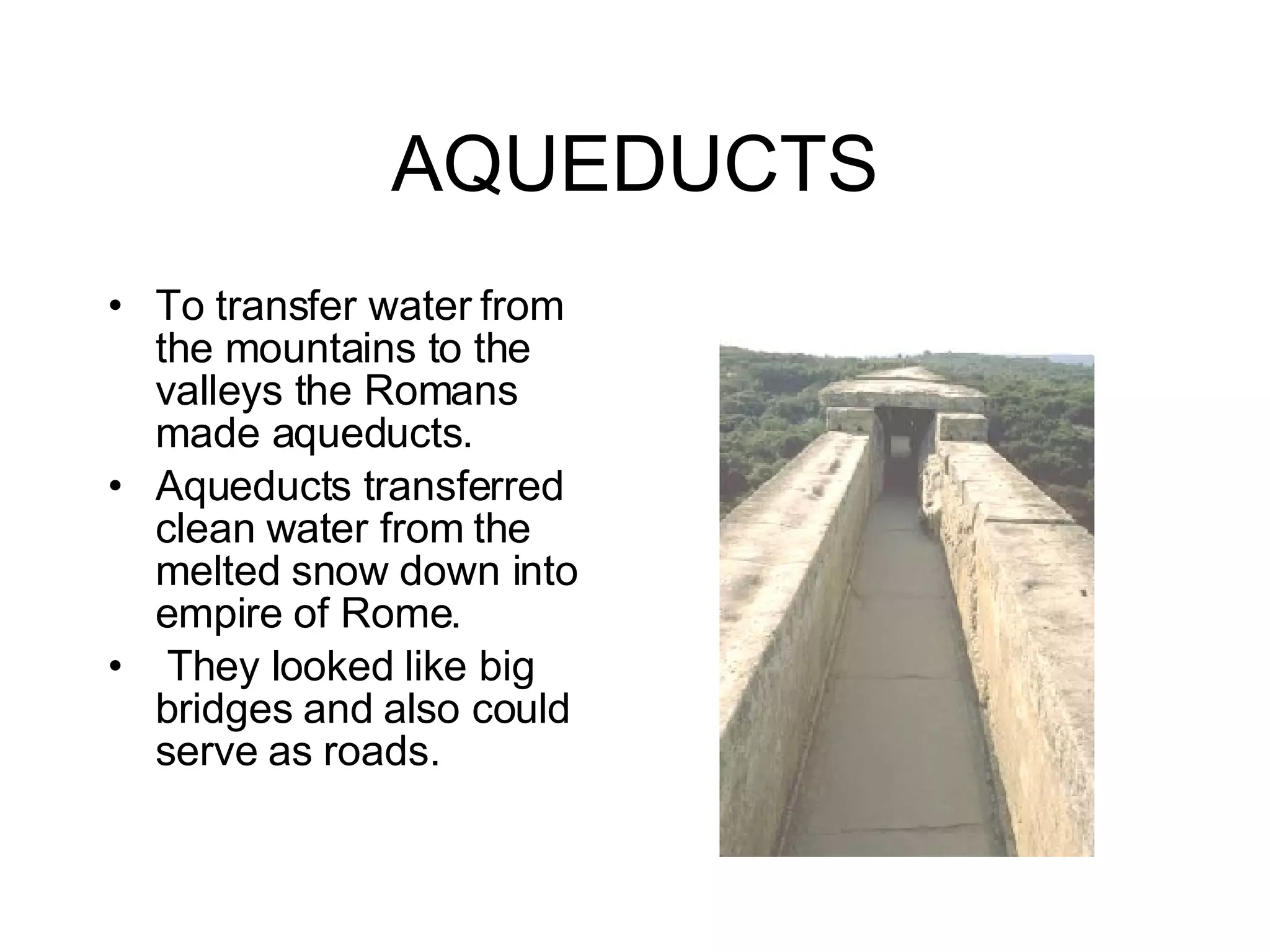 AQUEDUCTS To transfer water from the mountains to the valleys the Romans made aqueducts. Aqueducts transferred clean water from the melted snow down into empire of Rome.  They looked like big bridges and also could serve as roads. 