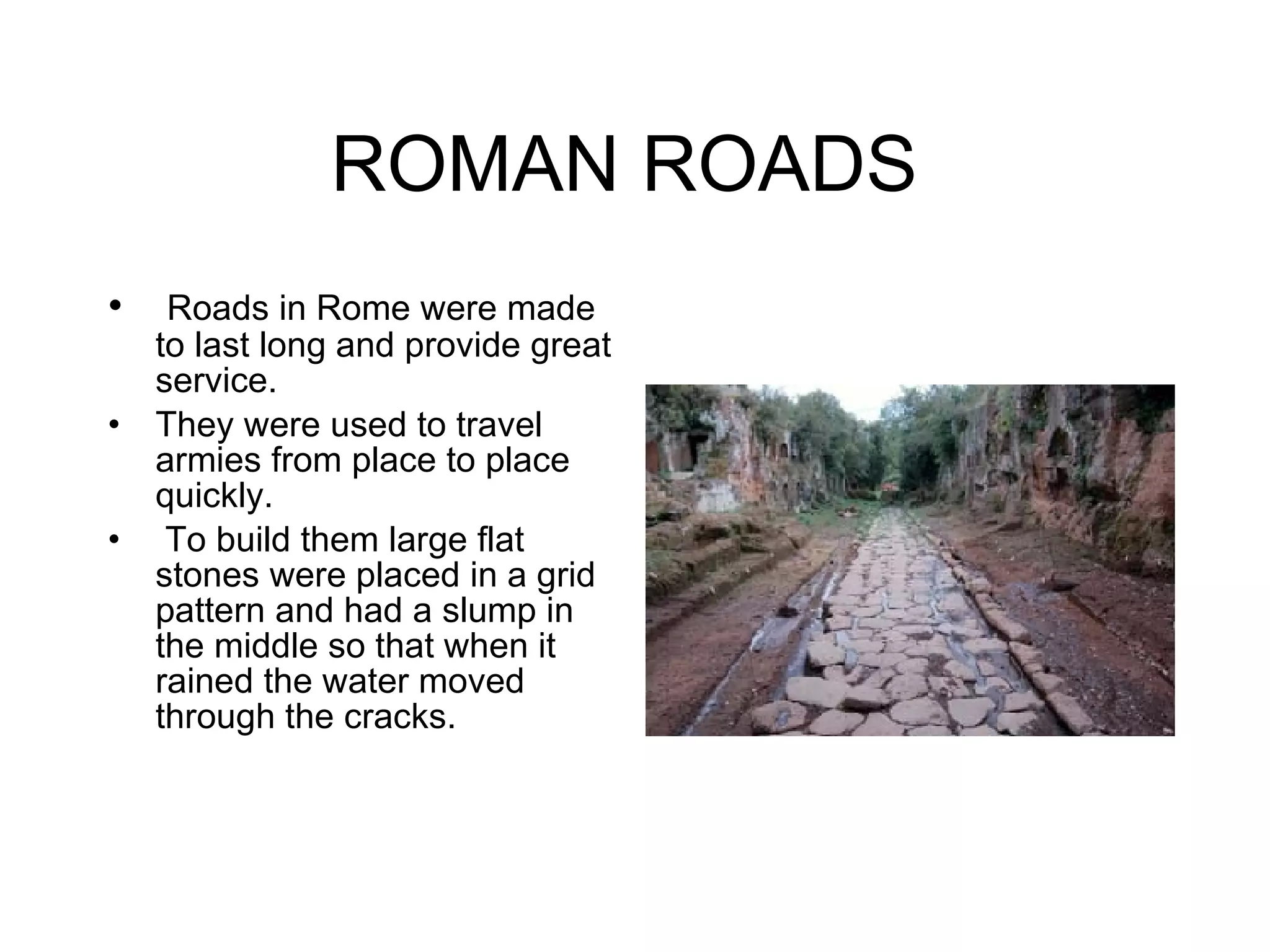 ROMAN ROADS  Roads in Rome were made to last long and provide great service. They were used to travel armies from place to place quickly. To build them large flat stones were placed in a grid pattern and had a slump in the middle so that when it rained the water moved through the cracks.  