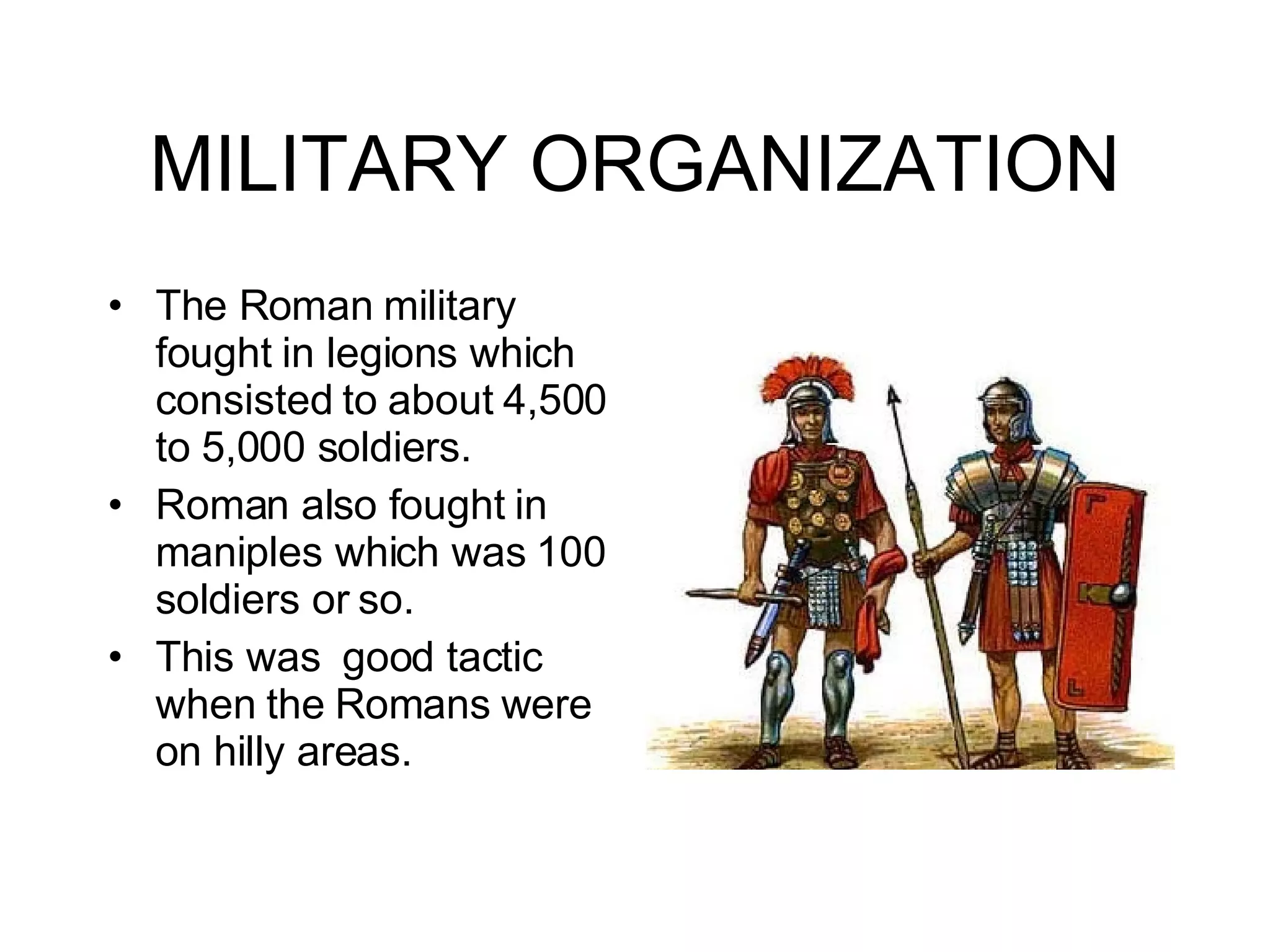 MILITARY ORGANIZATION The Roman military fought in legions which consisted to about 4,500 to 5,000 soldiers. Roman also fought in maniples which was 100 soldiers or so. This was  good tactic when the Romans were on hilly areas.  
