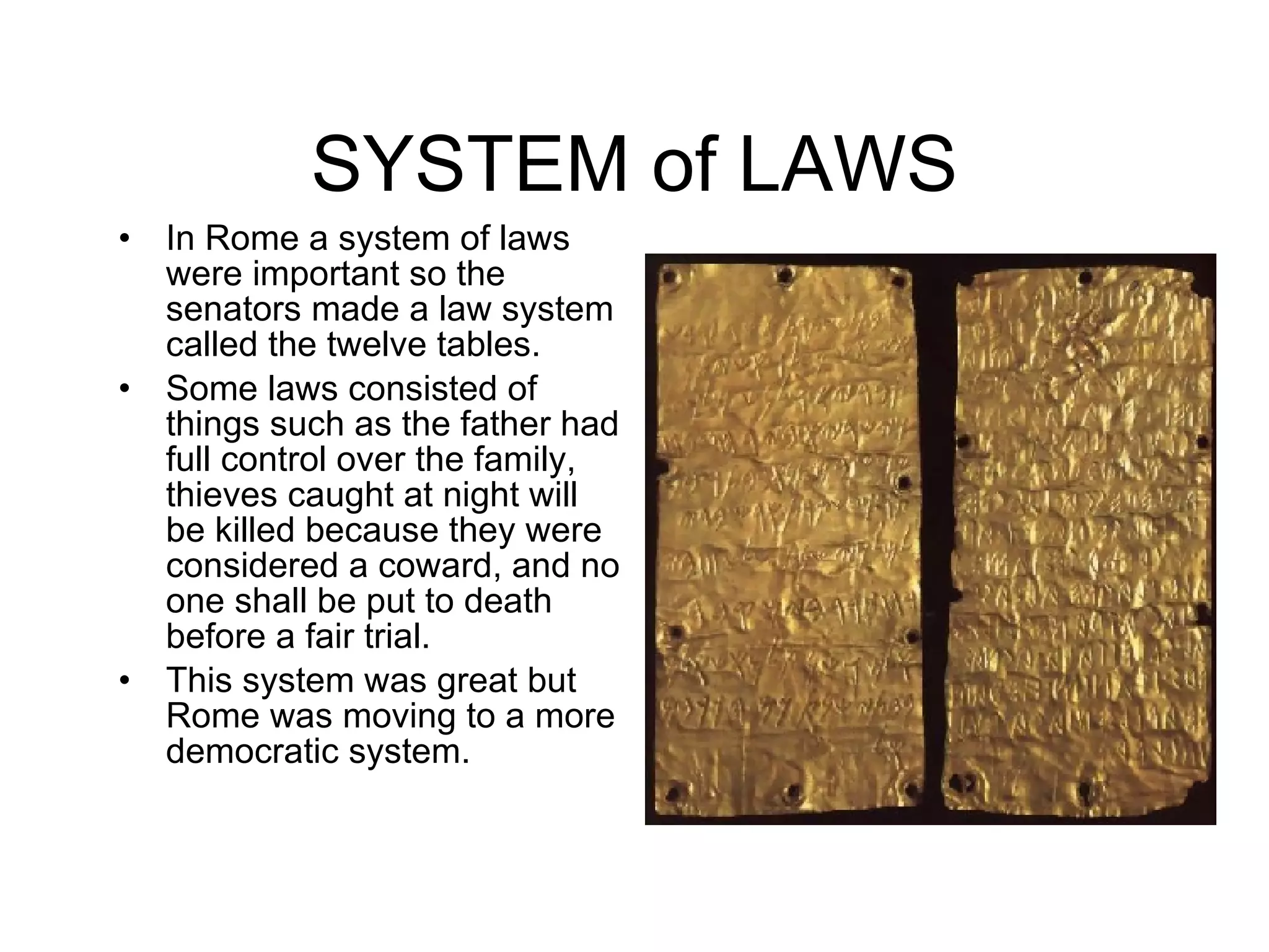 SYSTEM of LAWS In Rome a system of laws were important so the senators made a law system called the twelve tables. Some laws consisted of things such as the father had full control over the family, thieves caught at night will be killed because they were considered a coward, and no one shall be put to death before a fair trial. This system was great but Rome was moving to a more democratic system.  