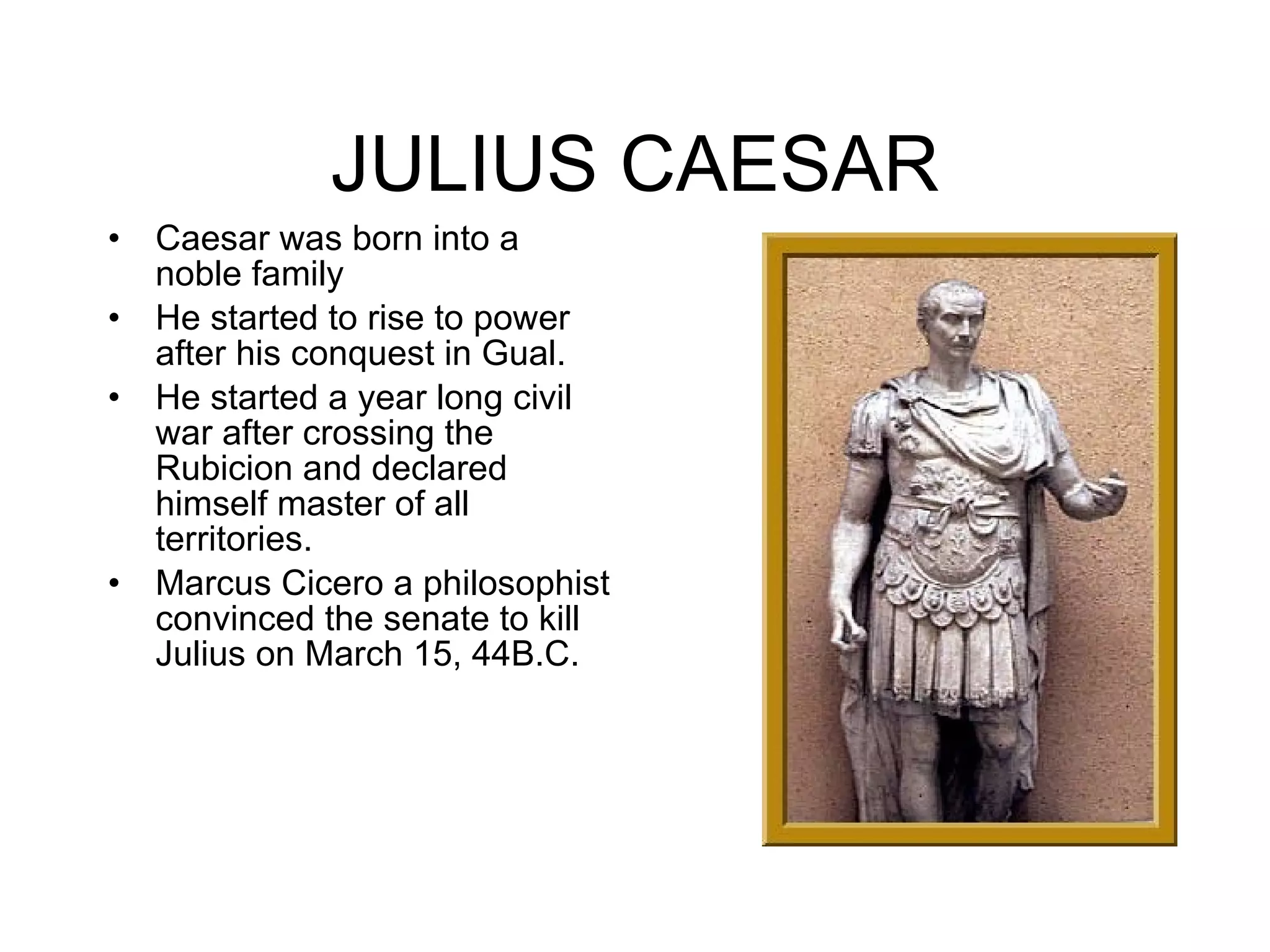 JULIUS CAESAR Caesar was born into a noble family He started to rise to power after his conquest in Gual. He started a year long civil war after crossing the Rubicion and declared himself master of all territories. Marcus Cicero a philosophist convinced the senate to kill Julius on March 15, 44B.C.  