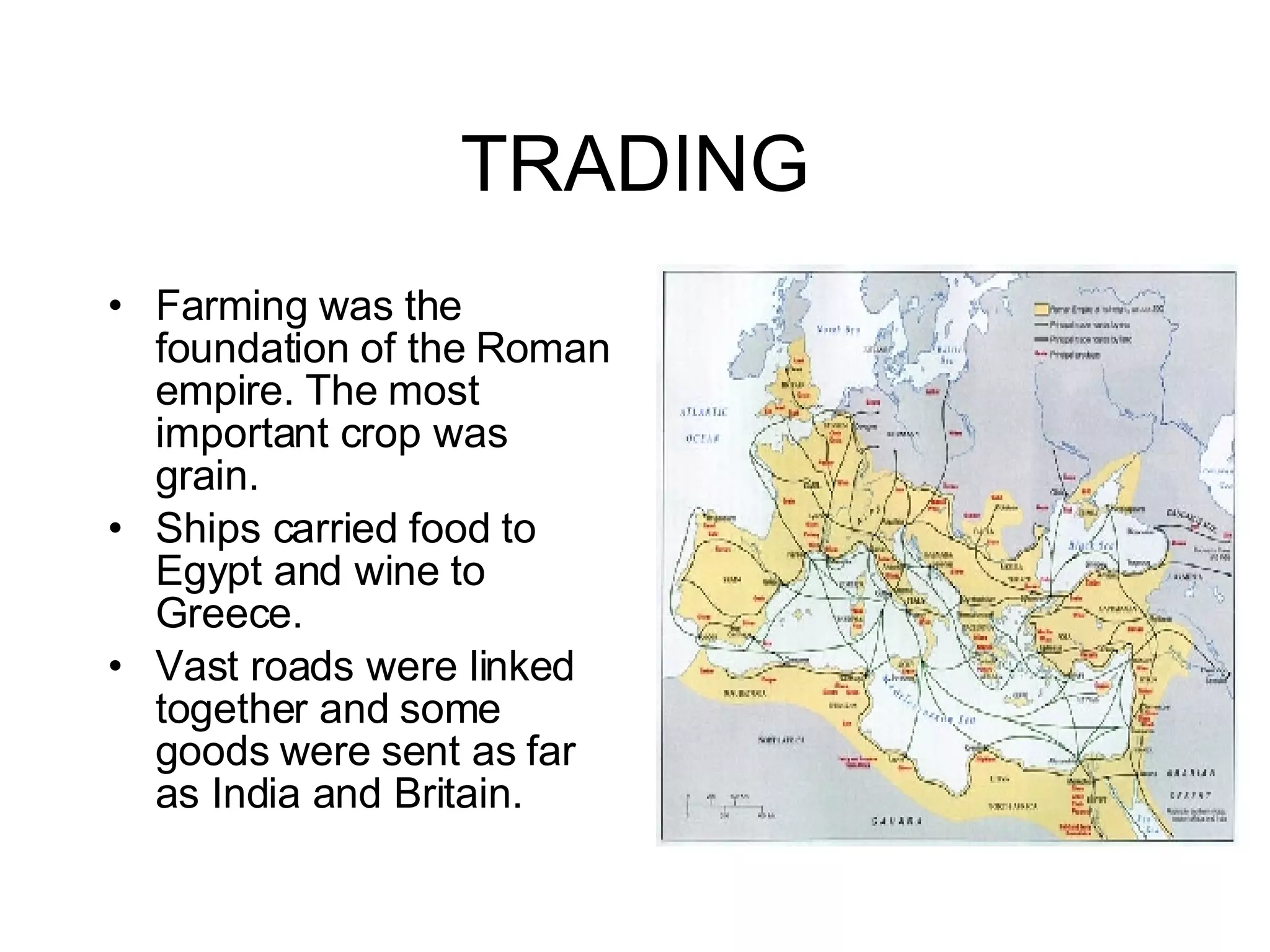 TRADING Farming was the foundation of the Roman empire. The most important crop was grain. Ships carried food to Egypt and wine to Greece. Vast roads were linked together and some goods were sent as far as India and Britain. 