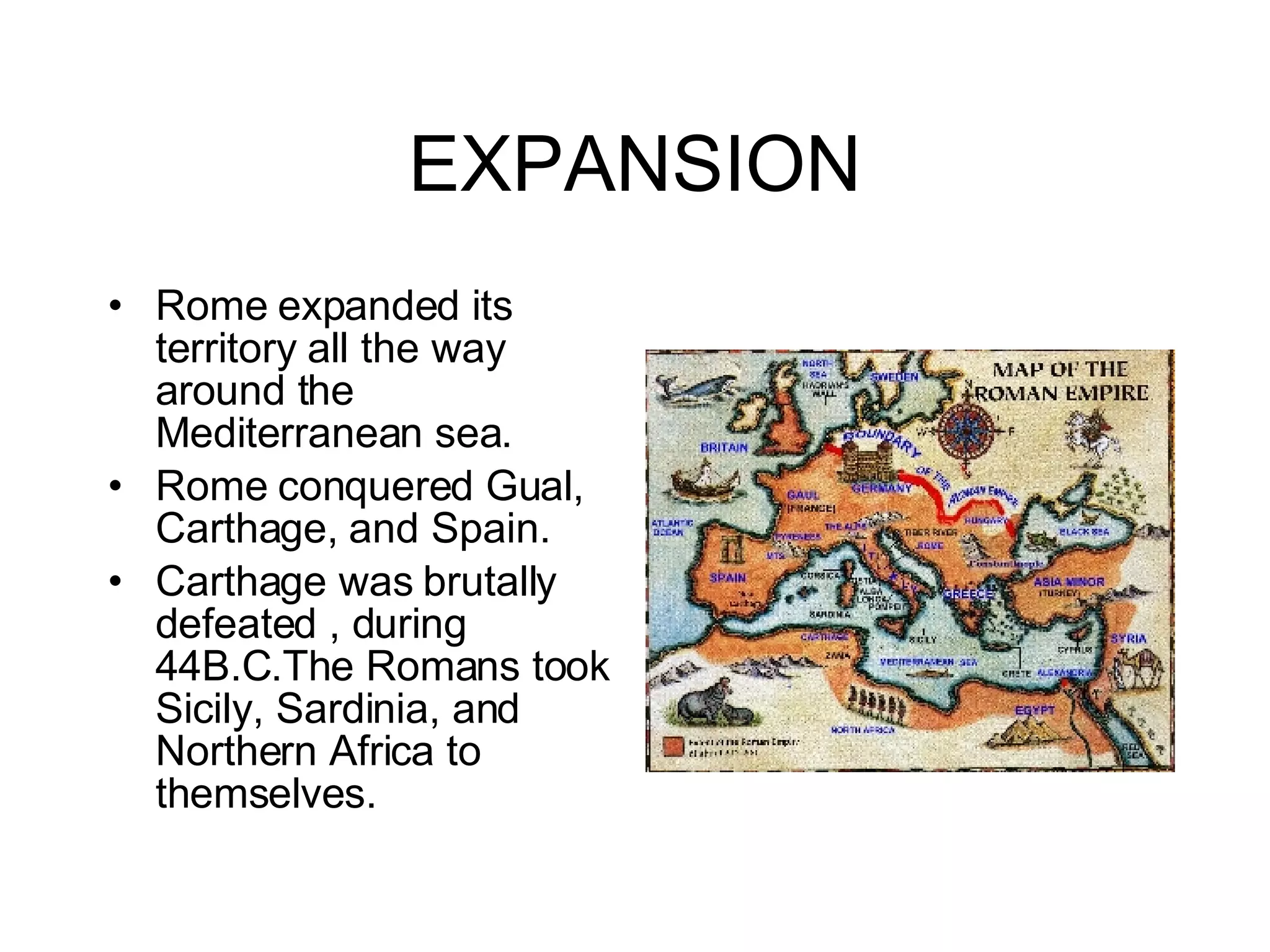 EXPANSION Rome expanded its territory all the way around the Mediterranean sea. Rome conquered Gual, Carthage, and Spain. Carthage was brutally defeated , during 44B.C.The Romans took Sicily, Sardinia, and Northern Africa to themselves. 