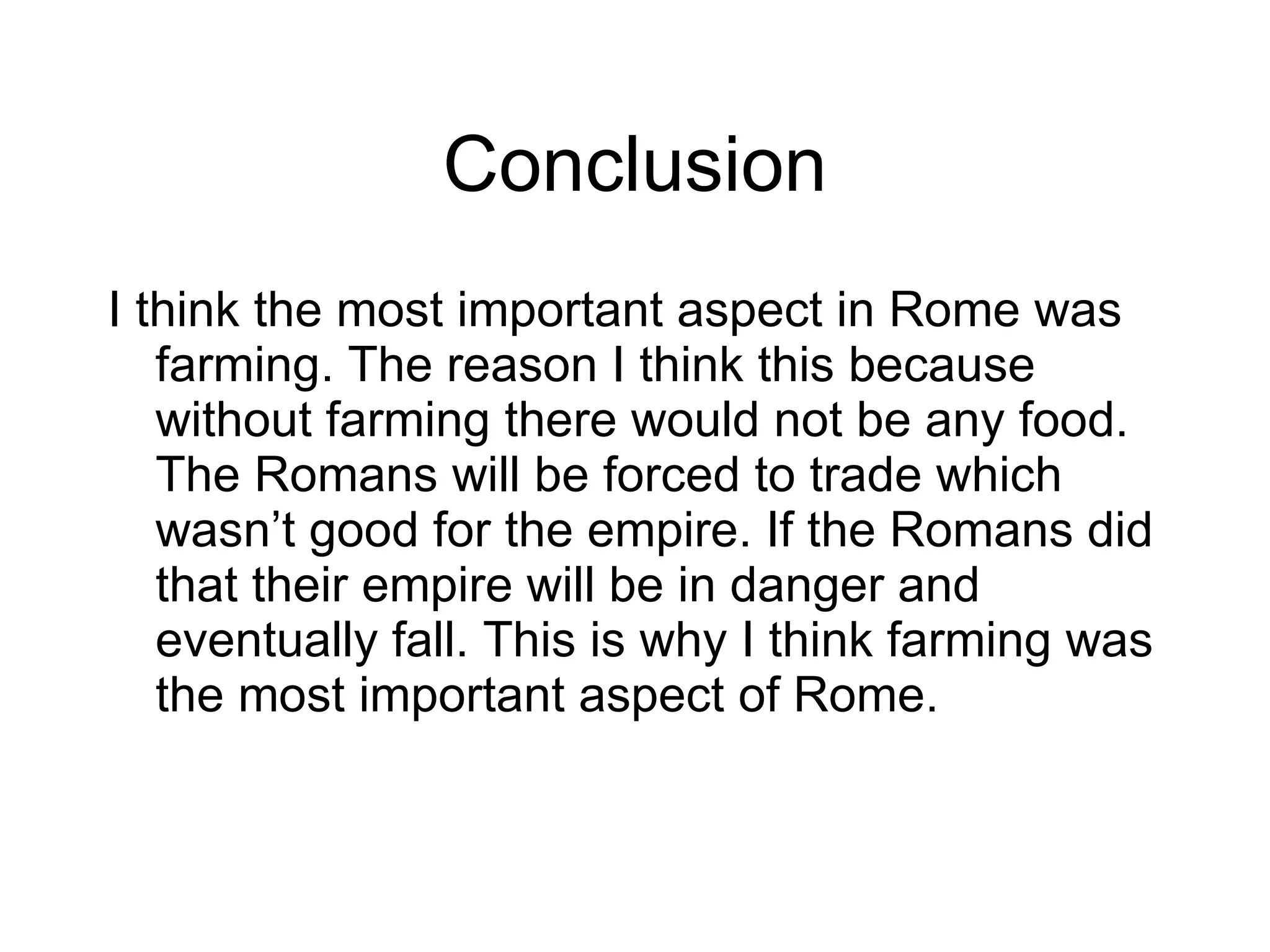 Conclusion I think the most important aspect in Rome was farming. The reason I think this because without farming there would not be any food. The Romans will be forced to trade which wasn’t good for the empire. If the Romans did that their empire will be in danger and eventually fall. This is why I think farming was the most important aspect of Rome.  