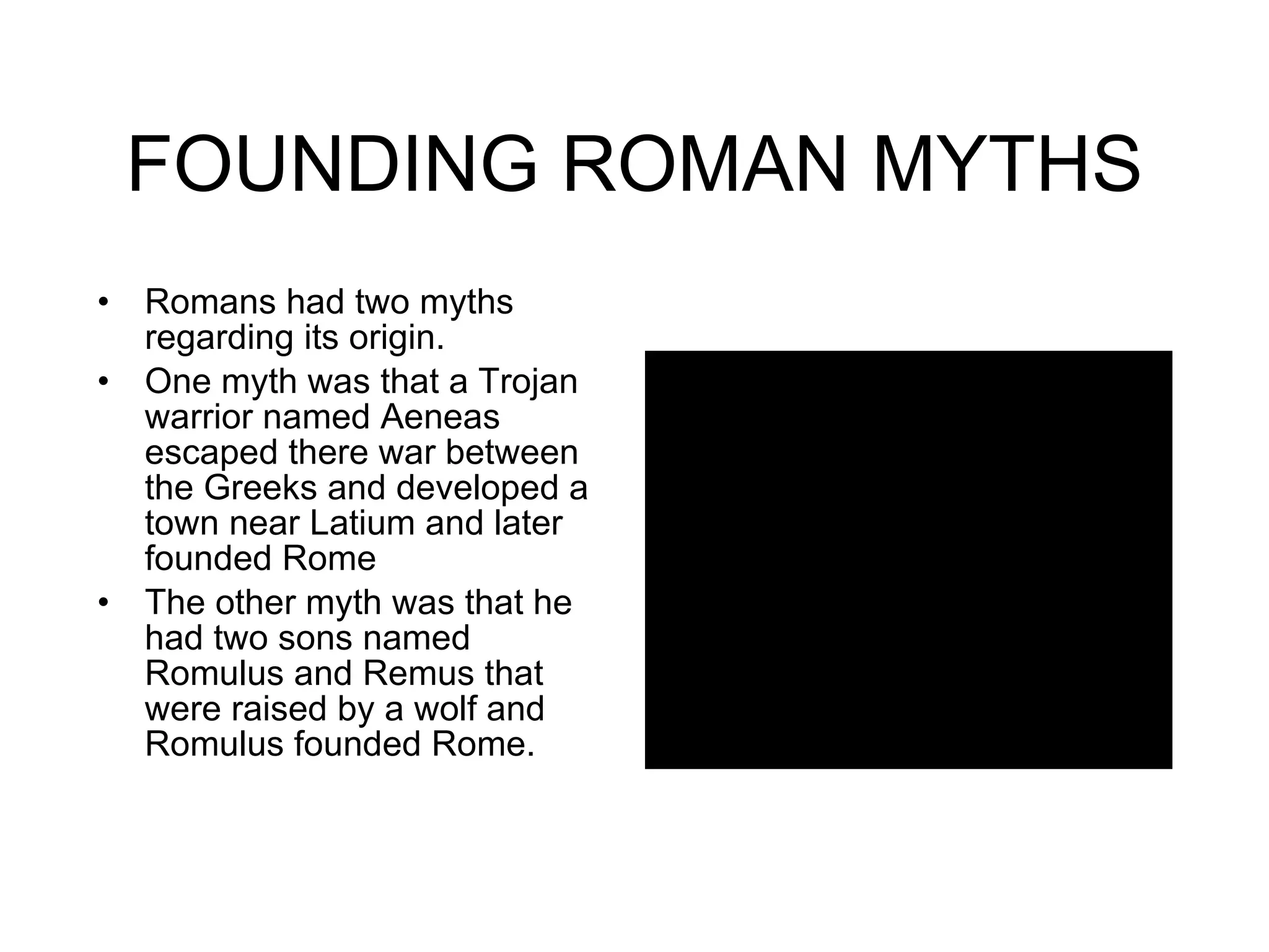 FOUNDING ROMAN MYTHS Romans had two myths regarding its origin. One myth was that a Trojan warrior named Aeneas escaped there war between the Greeks and developed a town near Latium and later founded Rome The other myth was that he had two sons named Romulus and Remus that were raised by a wolf and Romulus founded Rome.  