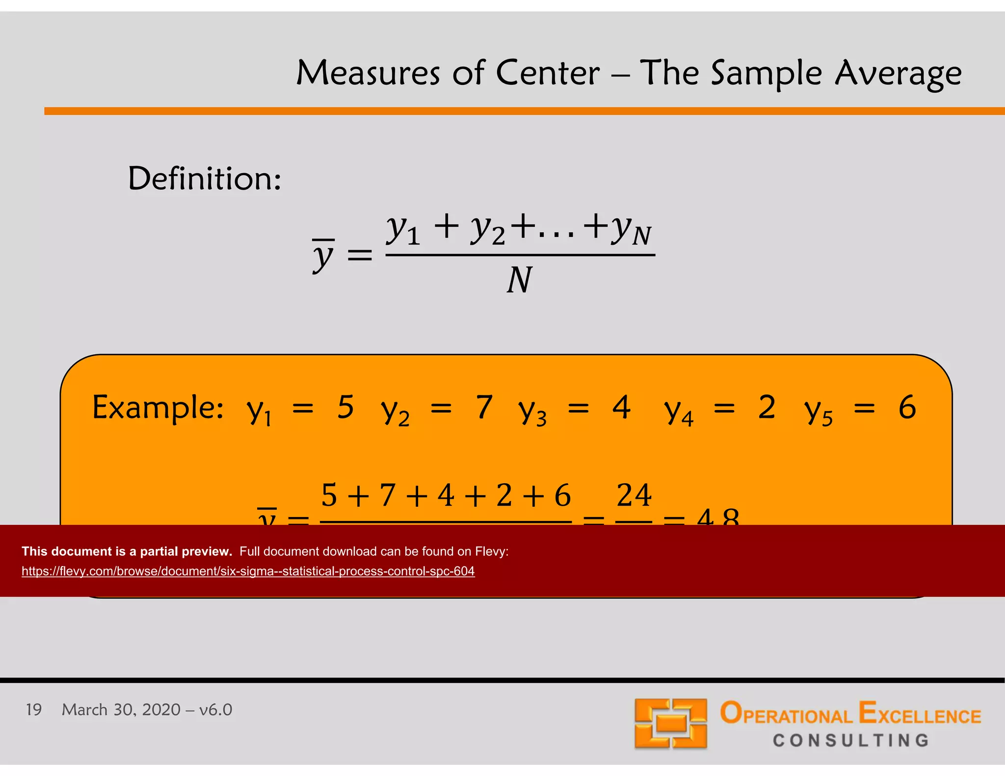 19 March 30, 2020 &ndash; v6.0
Example: y1 = 5 y2 = 7 y3 = 4 y4 = 2 y5 = 6
Measures of Center &ndash; The Sample Average
Definition:
. . .
5 7 4 2 6
5
24
5
4.8
This document is a partial preview. Full document download can be found on Flevy:
https://flevy.com/browse/document/six-sigma--statistical-process-control-spc-604
 