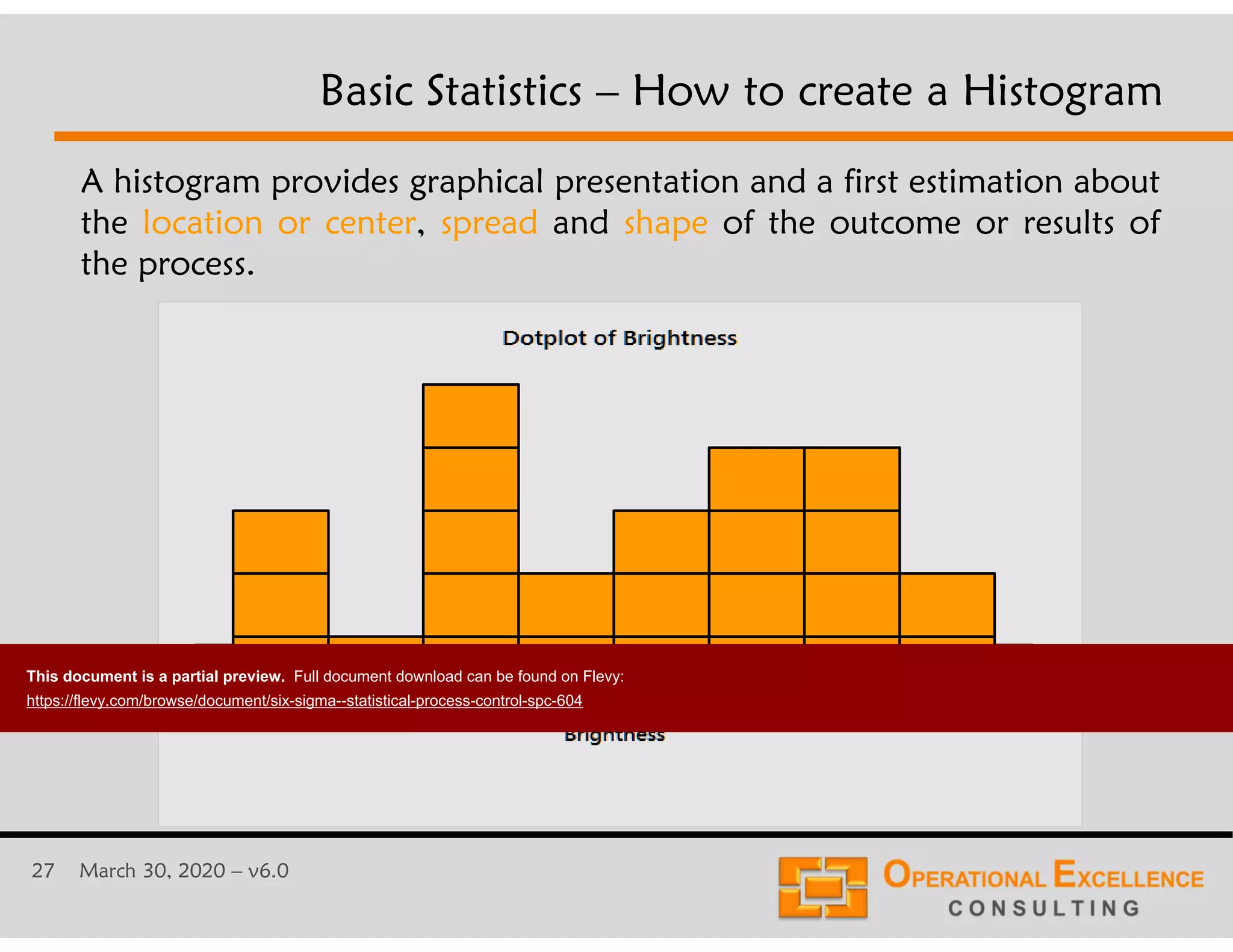 27 March 30, 2020 &ndash; v6.0
Basic Statistics &ndash; How to create a Histogram
A histogram provides graphical presentation and a first estimation about
the location or center, spread and shape of the outcome or results of
the process.
This document is a partial preview. Full document download can be found on Flevy:
https://flevy.com/browse/document/six-sigma--statistical-process-control-spc-604
 