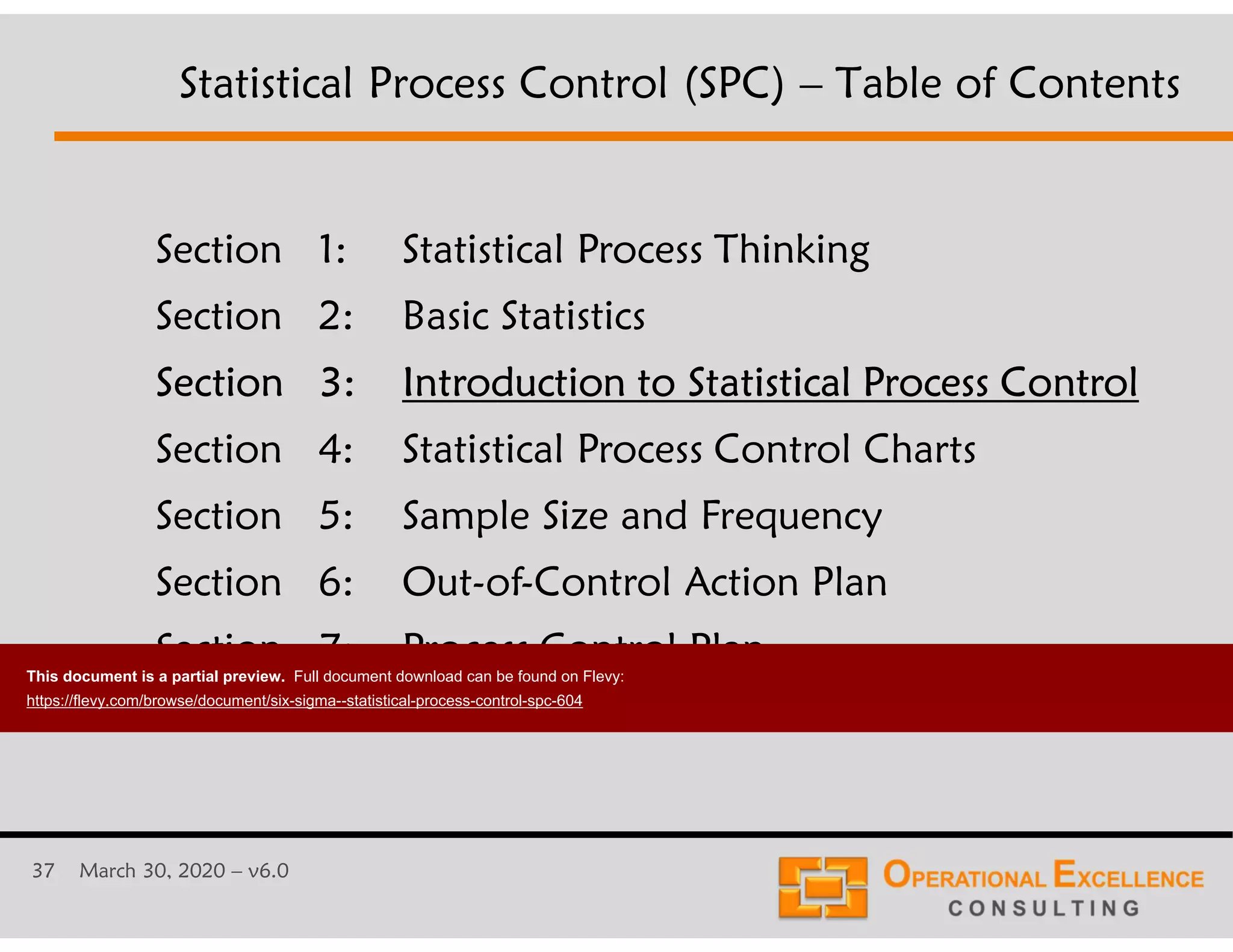 37 March 30, 2020 &ndash; v6.0
Section 1: Statistical Process Thinking
Section 2: Basic Statistics
Section 3: Introduction to Statistical Process Control
Section 4: Statistical Process Control Charts
Section 5: Sample Size and Frequency
Section 6: Out-of-Control Action Plan
Section 7: Process Control Plan
Statistical Process Control (SPC) &ndash; Table of Contents
This document is a partial preview. Full document download can be found on Flevy:
https://flevy.com/browse/document/six-sigma--statistical-process-control-spc-604
 