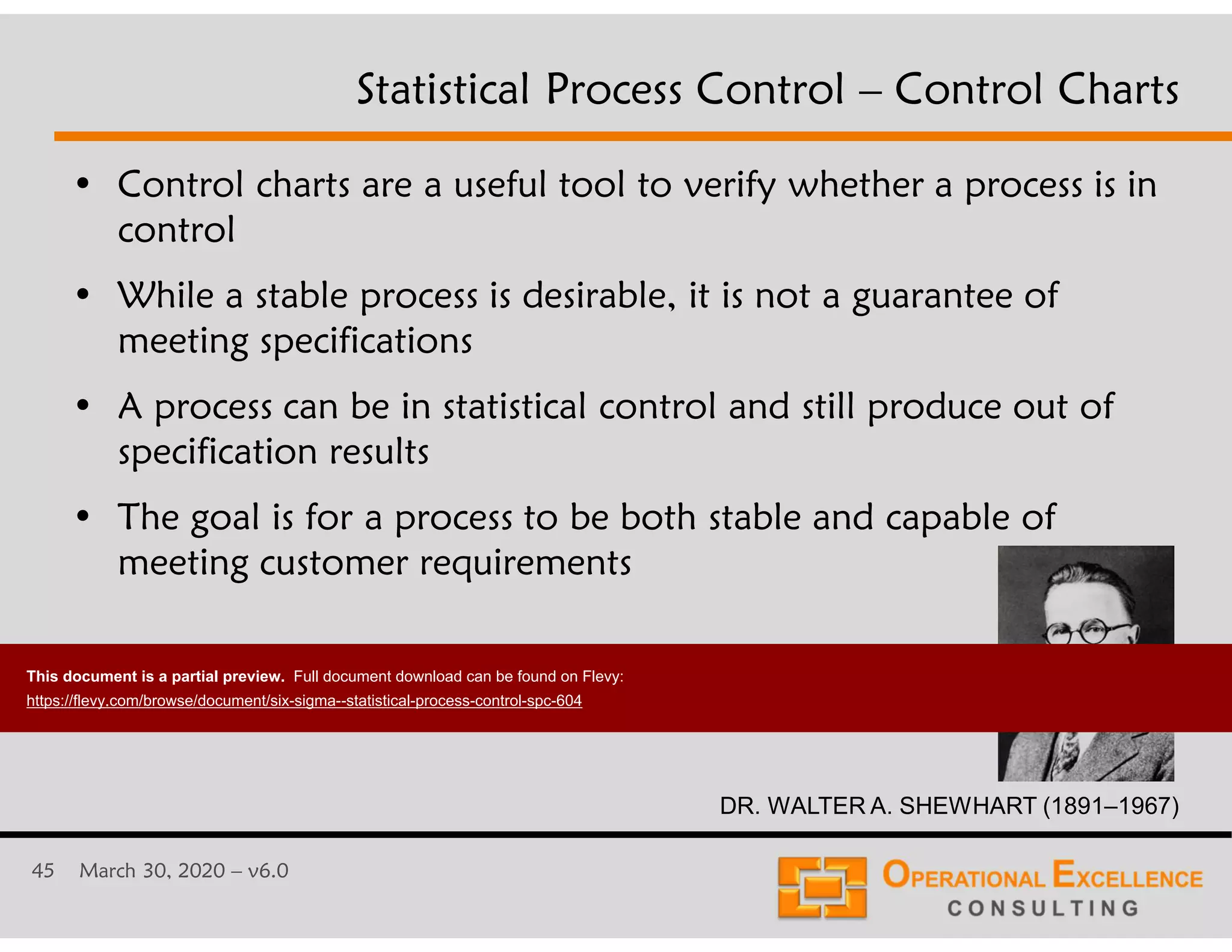 45 March 30, 2020 &ndash; v6.0
Statistical Process Control &ndash; Control Charts
&bull; Control charts are a useful tool to verify whether a process is in
control
&bull; While a stable process is desirable, it is not a guarantee of
meeting specifications
&bull; A process can be in statistical control and still produce out of
specification results
&bull; The goal is for a process to be both stable and capable of
meeting customer requirements
DR. WALTER A. SHEWHART (1891&ndash;1967)
This document is a partial preview. Full document download can be found on Flevy:
https://flevy.com/browse/document/six-sigma--statistical-process-control-spc-604
 