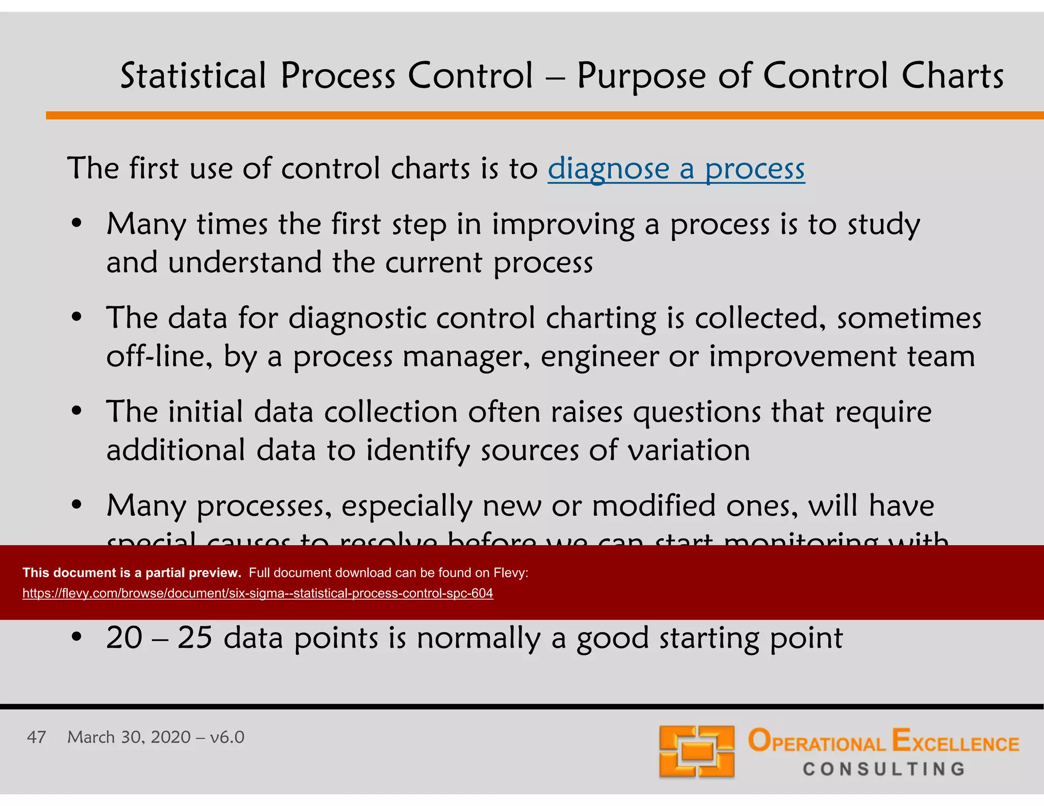47 March 30, 2020 &ndash; v6.0
The first use of control charts is to diagnose a process
&bull; Many times the first step in improving a process is to study
and understand the current process
&bull; The data for diagnostic control charting is collected, sometimes
off-line, by a process manager, engineer or improvement team
&bull; The initial data collection often raises questions that require
additional data to identify sources of variation
&bull; Many processes, especially new or modified ones, will have
special causes to resolve before we can start monitoring with
control charts
&bull; 20 &ndash; 25 data points is normally a good starting point
Statistical Process Control &ndash; Purpose of Control Charts
This document is a partial preview. Full document download can be found on Flevy:
https://flevy.com/browse/document/six-sigma--statistical-process-control-spc-604
 