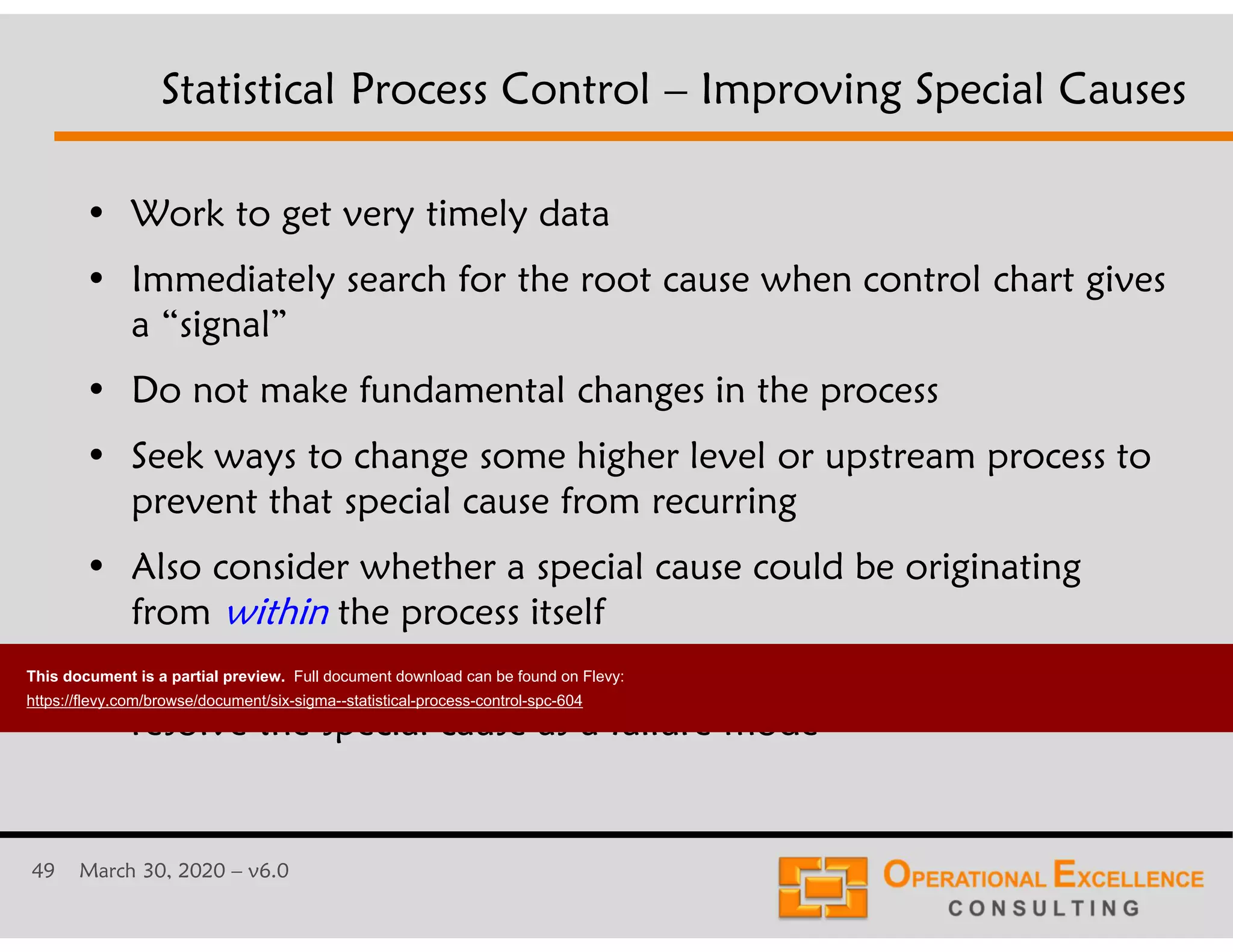 49 March 30, 2020 &ndash; v6.0
&bull; Work to get very timely data
&bull; Immediately search for the root cause when control chart gives
a &ldquo;signal&rdquo;
&bull; Do not make fundamental changes in the process
&bull; Seek ways to change some higher level or upstream process to
prevent that special cause from recurring
&bull; Also consider whether a special cause could be originating
from within the process itself
&bull; The Process FMEA can be a powerful tool to understand and
resolve the special cause as a failure mode
Statistical Process Control &ndash; Improving Special Causes
This document is a partial preview. Full document download can be found on Flevy:
https://flevy.com/browse/document/six-sigma--statistical-process-control-spc-604
 