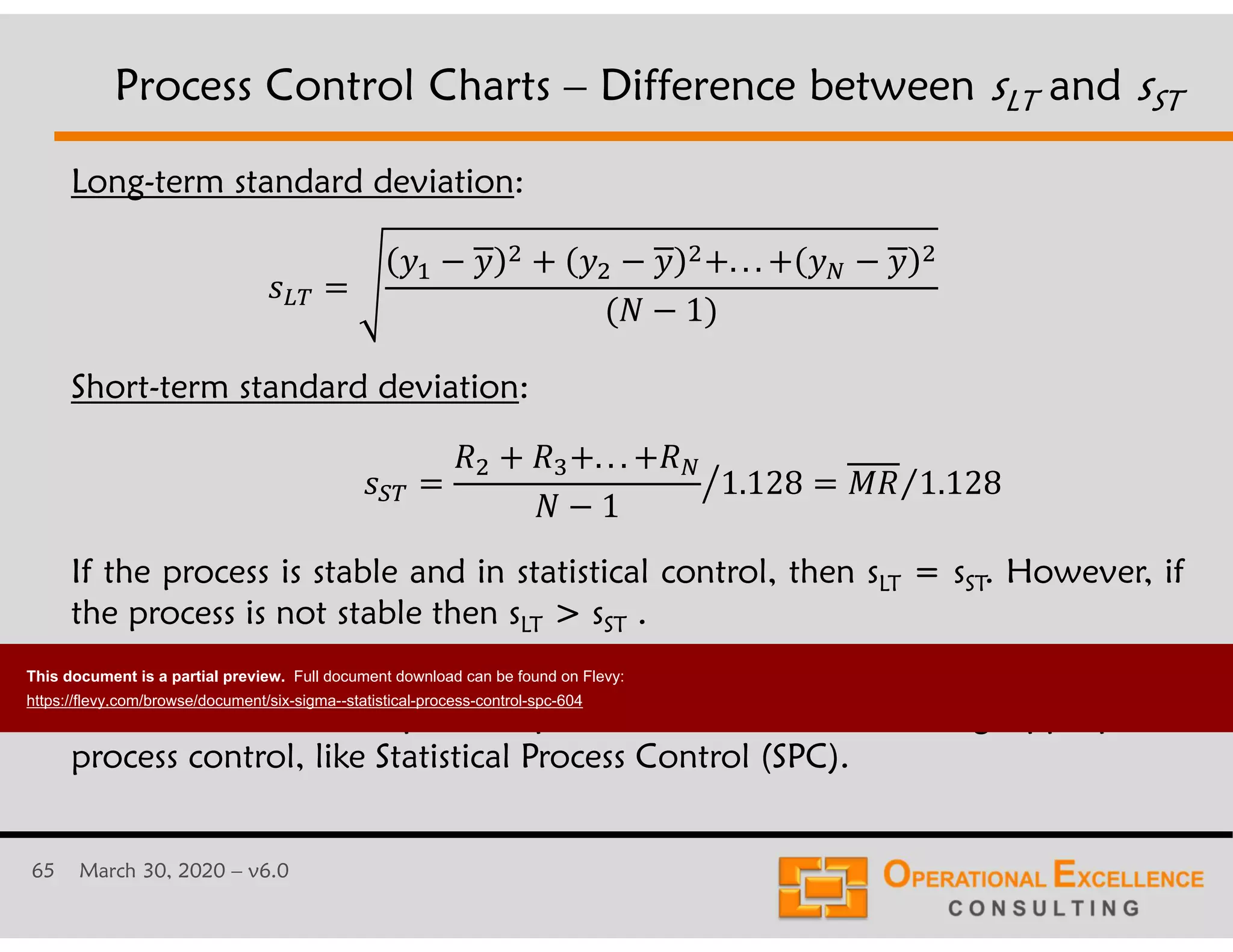 65 March 30, 2020 &ndash; v6.0
Long-term standard deviation:
Short-term standard deviation:
If the process is stable and in statistical control, then sLT = sST. However, if
the process is not stable then sLT > sST .
The difference between sLT and sST gives an indication of how much better
one can do with respect to process variation when using appropriate
process control, like Statistical Process Control (SPC).
Process Control Charts &ndash; Difference between sLT and sST
!
" . . .
1
1.128$ ) 1.128&frasl;
. . .
1
This document is a partial preview. Full document download can be found on Flevy:
https://flevy.com/browse/document/six-sigma--statistical-process-control-spc-604
 
