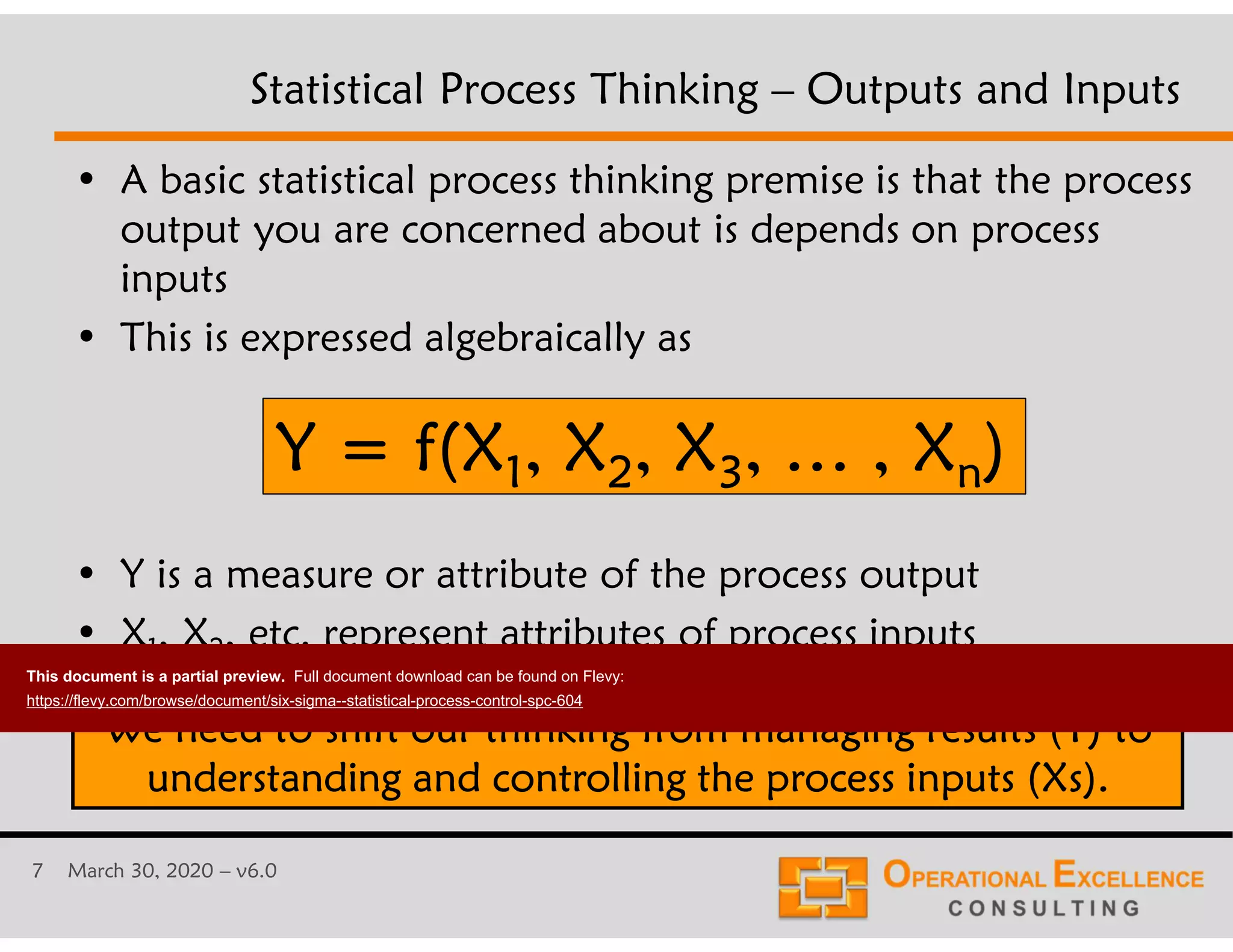 7 March 30, 2020 &ndash; v6.0
Statistical Process Thinking &ndash; Outputs and Inputs
&bull; A basic statistical process thinking premise is that the process
output you are concerned about is depends on process
inputs
&bull; This is expressed algebraically as
&bull; Y is a measure or attribute of the process output
&bull; X1, X2, etc. represent attributes of process inputs
We need to shift our thinking from managing results (Y) to
understanding and controlling the process inputs (Xs).
Y = f(X1, X2, X3, &hellip; , Xn)
This document is a partial preview. Full document download can be found on Flevy:
https://flevy.com/browse/document/six-sigma--statistical-process-control-spc-604
 