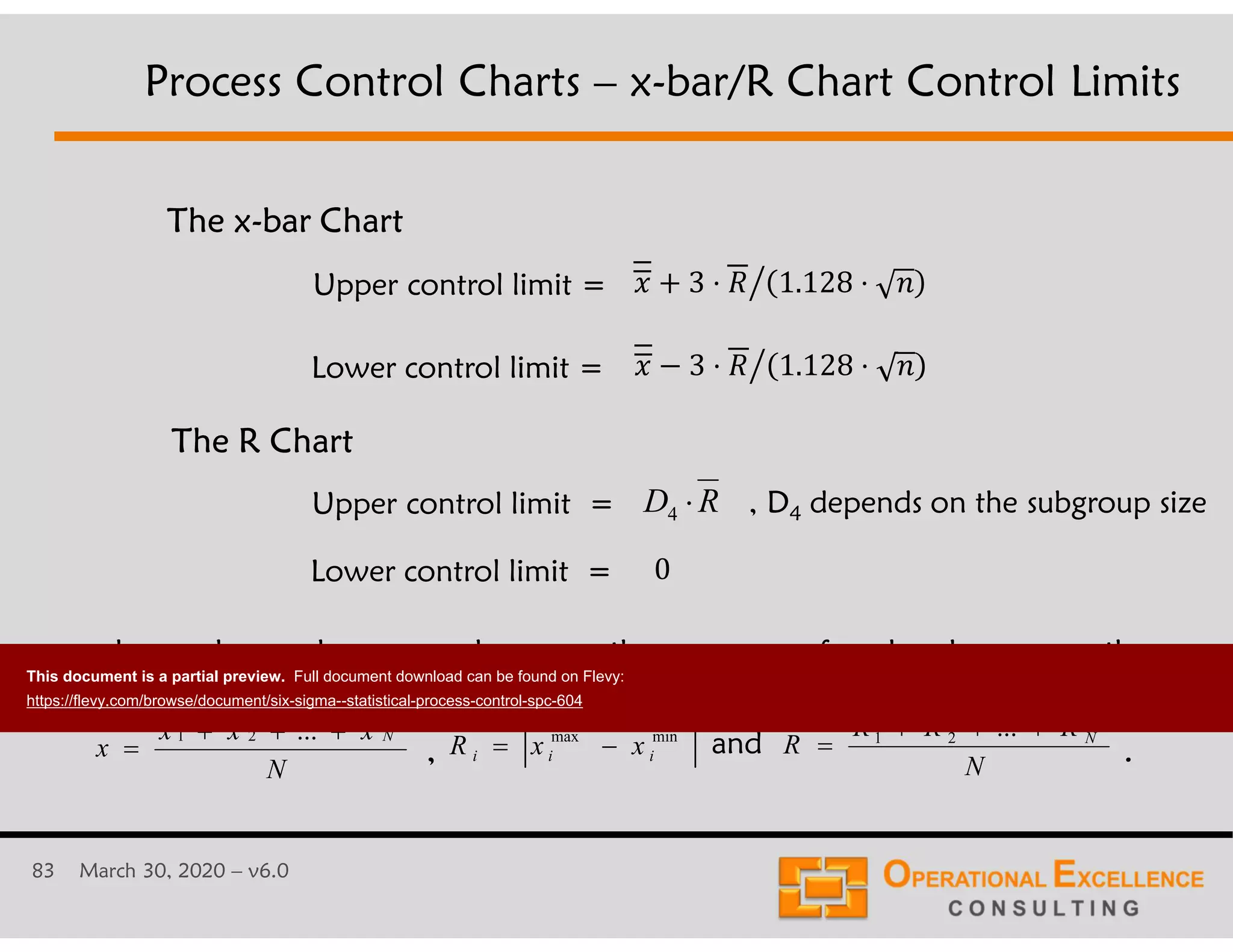 83 March 30, 2020 &ndash; v6.0
Upper control limit =
Lower control limit =
The R Chart
Upper control limit =
Lower control limit =
The x-bar Chart
where x-bar1, x-bar2, ..., x-barN are the averages of each subgroup, n the
number of items in a subgroup, N the number of subgroups,
., and
Process Control Charts &ndash; x-bar/R Chart Control Limits
- 3 &sdot; 1.128 &sdot; .$
- 3 &sdot; 1.128 &sdot; .$
RD 4
0
N
xxx
x
N

...21
N
RRR
R N

...21minmax
iii xxR 
, D4 depends on the subgroup size
This document is a partial preview. Full document download can be found on Flevy:
https://flevy.com/browse/document/six-sigma--statistical-process-control-spc-604
 