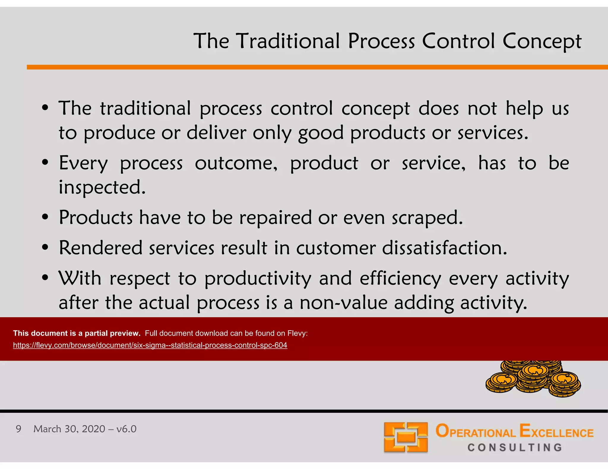 9 March 30, 2020 &ndash; v6.0
&bull; The traditional process control concept does not help us
to produce or deliver only good products or services.
&bull; Every process outcome, product or service, has to be
inspected.
&bull; Products have to be repaired or even scraped.
&bull; Rendered services result in customer dissatisfaction.
&bull; With respect to productivity and efficiency every activity
after the actual process is a non-value adding activity.
The Traditional Process Control Concept
This document is a partial preview. Full document download can be found on Flevy:
https://flevy.com/browse/document/six-sigma--statistical-process-control-spc-604
 