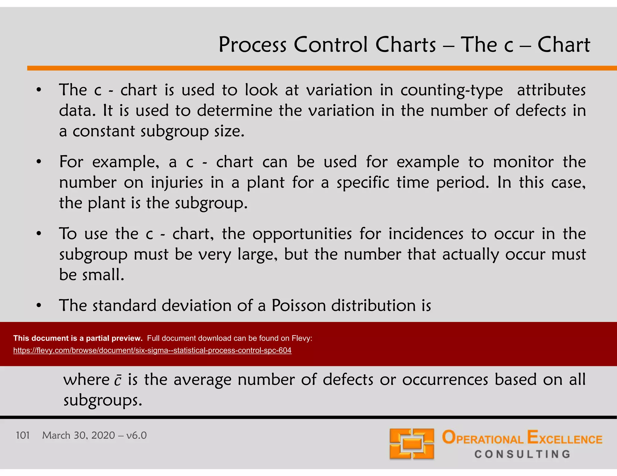 101 March 30, 2020 &ndash; v6.0
&bull; The c - chart is used to look at variation in counting-type attributes
data. It is used to determine the variation in the number of defects in
a constant subgroup size.
&bull; For example, a c - chart can be used for example to monitor the
number on injuries in a plant for a specific time period. In this case,
the plant is the subgroup.
&bull; To use the c - chart, the opportunities for incidences to occur in the
subgroup must be very large, but the number that actually occur must
be small.
&bull; The standard deviation of a Poisson distribution is
Process Control Charts &ndash; The c &ndash; Chart
where is the average number of defects or occurrences based on all
subgroups.
1̄
1
This document is a partial preview. Full document download can be found on Flevy:
https://flevy.com/browse/document/six-sigma--statistical-process-control-spc-604
 