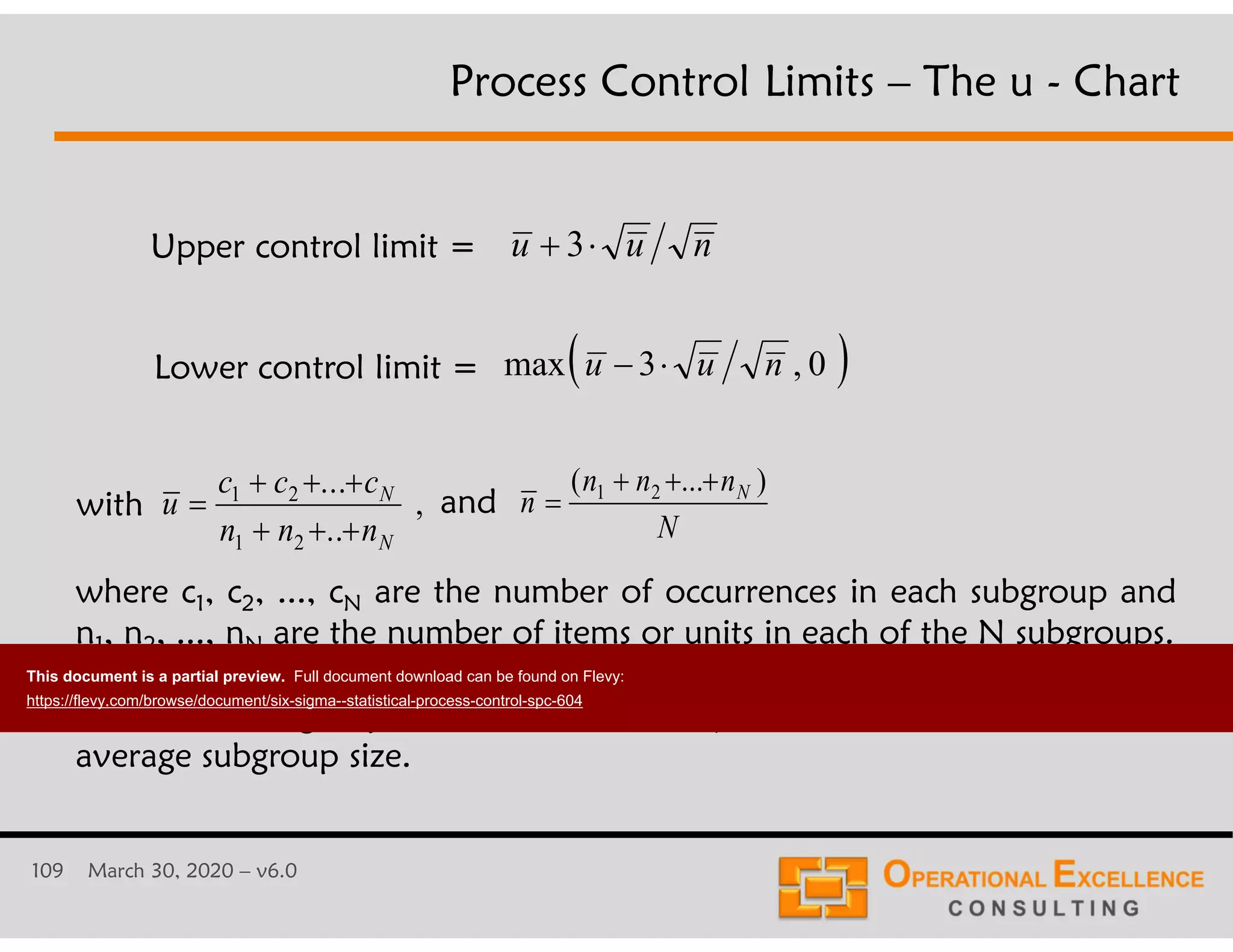 109 March 30, 2020 &ndash; v6.0
u u n 3
Lower control limit =
Upper control limit =
with andu
c c c
n n n
N
N

  
  
1 2
1 2
...
..
, n
n n n
N
N

  ( ... )1 2
where c1, c2, ..., cN are the number of occurrences in each subgroup and
n1, n2, ..., nN are the number of items or units in each of the N subgroups.
Note: The subgroup sizes should not vary more than 25% around the
average subgroup size.
 0,3max nuu 
Process Control Limits &ndash; The u - Chart
This document is a partial preview. Full document download can be found on Flevy:
https://flevy.com/browse/document/six-sigma--statistical-process-control-spc-604
 