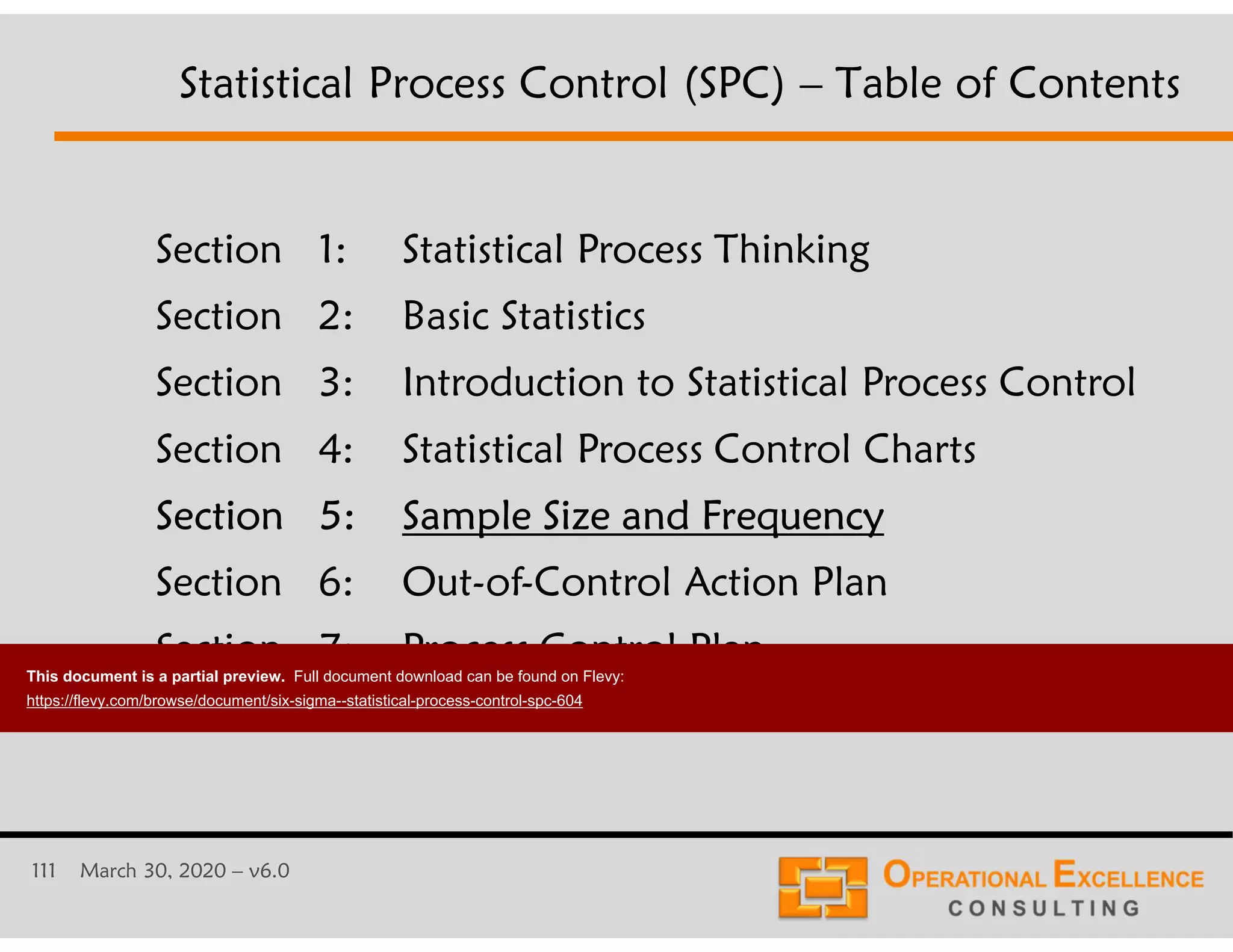 111 March 30, 2020 &ndash; v6.0
Section 1: Statistical Process Thinking
Section 2: Basic Statistics
Section 3: Introduction to Statistical Process Control
Section 4: Statistical Process Control Charts
Section 5: Sample Size and Frequency
Section 6: Out-of-Control Action Plan
Section 7: Process Control Plan
Statistical Process Control (SPC) &ndash; Table of Contents
This document is a partial preview. Full document download can be found on Flevy:
https://flevy.com/browse/document/six-sigma--statistical-process-control-spc-604
 