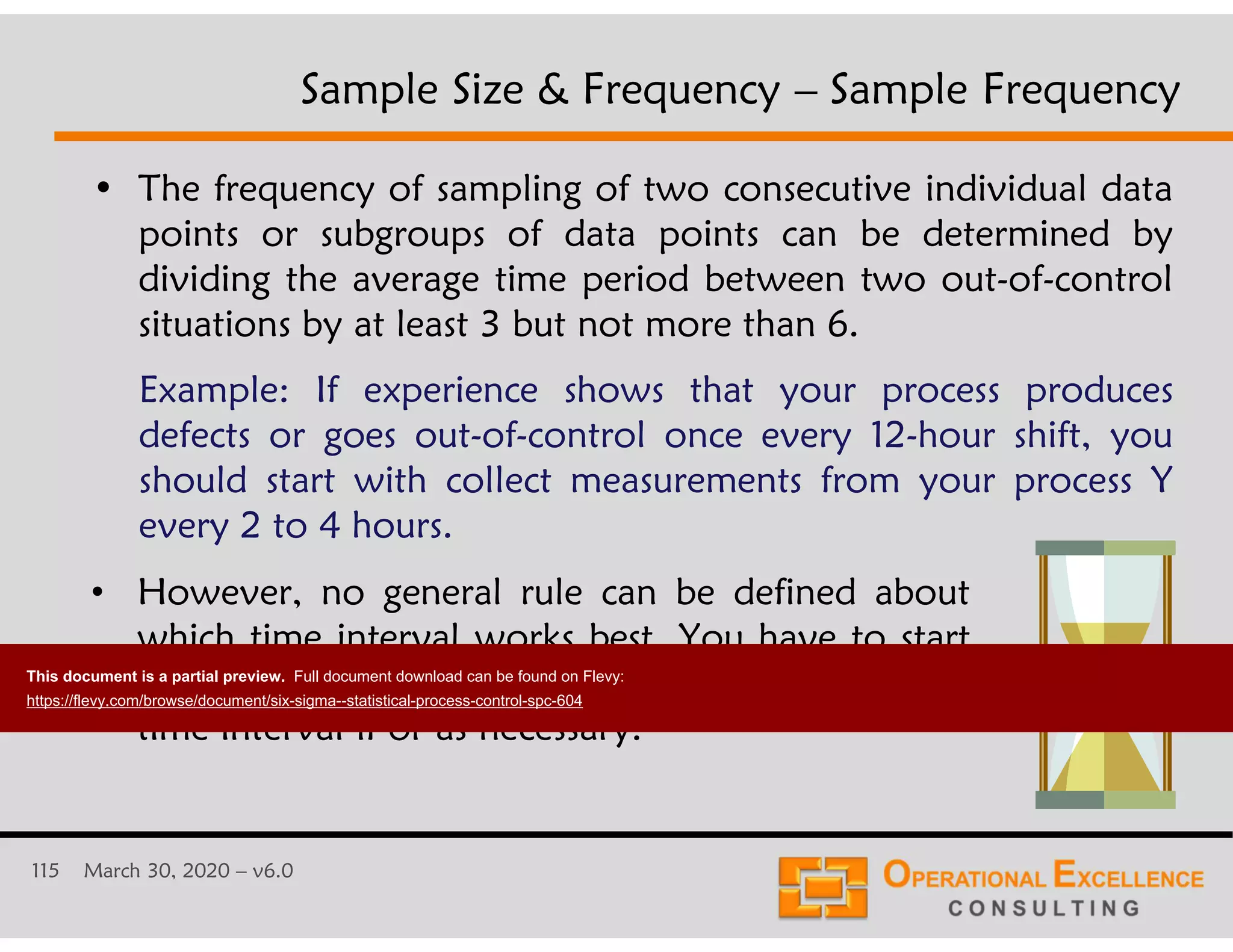 115 March 30, 2020 &ndash; v6.0
&bull; The frequency of sampling of two consecutive individual data
points or subgroups of data points can be determined by
dividing the average time period between two out-of-control
situations by at least 3 but not more than 6.
Example: If experience shows that your process produces
defects or goes out-of-control once every 12-hour shift, you
should start with collect measurements from your process Y
every 2 to 4 hours.
Sample Size & Frequency &ndash; Sample Frequency
&bull; However, no general rule can be defined about
which time interval works best. You have to start
with a good (conservative) guess and refine the
time interval if or as necessary.
This document is a partial preview. Full document download can be found on Flevy:
https://flevy.com/browse/document/six-sigma--statistical-process-control-spc-604
 
