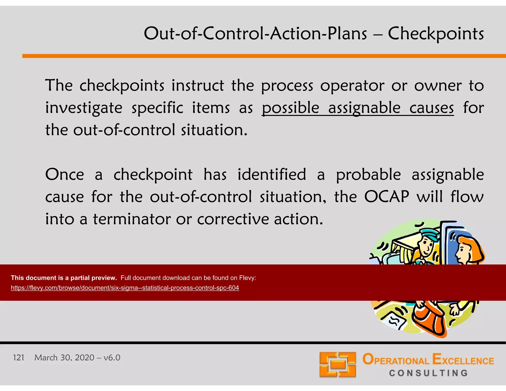 121 March 30, 2020 &ndash; v6.0
The checkpoints instruct the process operator or owner to
investigate specific items as possible assignable causes for
the out-of-control situation.
Once a checkpoint has identified a probable assignable
cause for the out-of-control situation, the OCAP will flow
into a terminator or corrective action.
Out-of-Control-Action-Plans &ndash; Checkpoints
This document is a partial preview. Full document download can be found on Flevy:
https://flevy.com/browse/document/six-sigma--statistical-process-control-spc-604
 