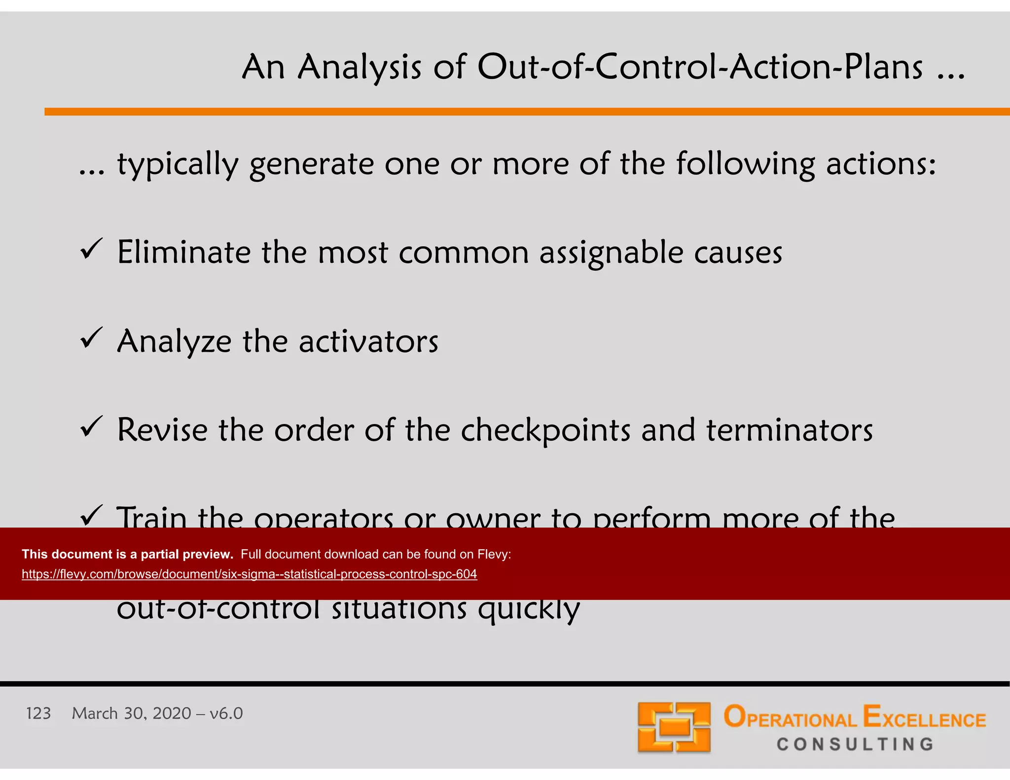 123 March 30, 2020 &ndash; v6.0
... typically generate one or more of the following actions:
 Eliminate the most common assignable causes
 Analyze the activators
 Revise the order of the checkpoints and terminators
 Train the operators or owner to perform more of the
corrective actions included into the OCAP to resolve
out-of-control situations quickly
An Analysis of Out-of-Control-Action-Plans ...
This document is a partial preview. Full document download can be found on Flevy:
https://flevy.com/browse/document/six-sigma--statistical-process-control-spc-604
 