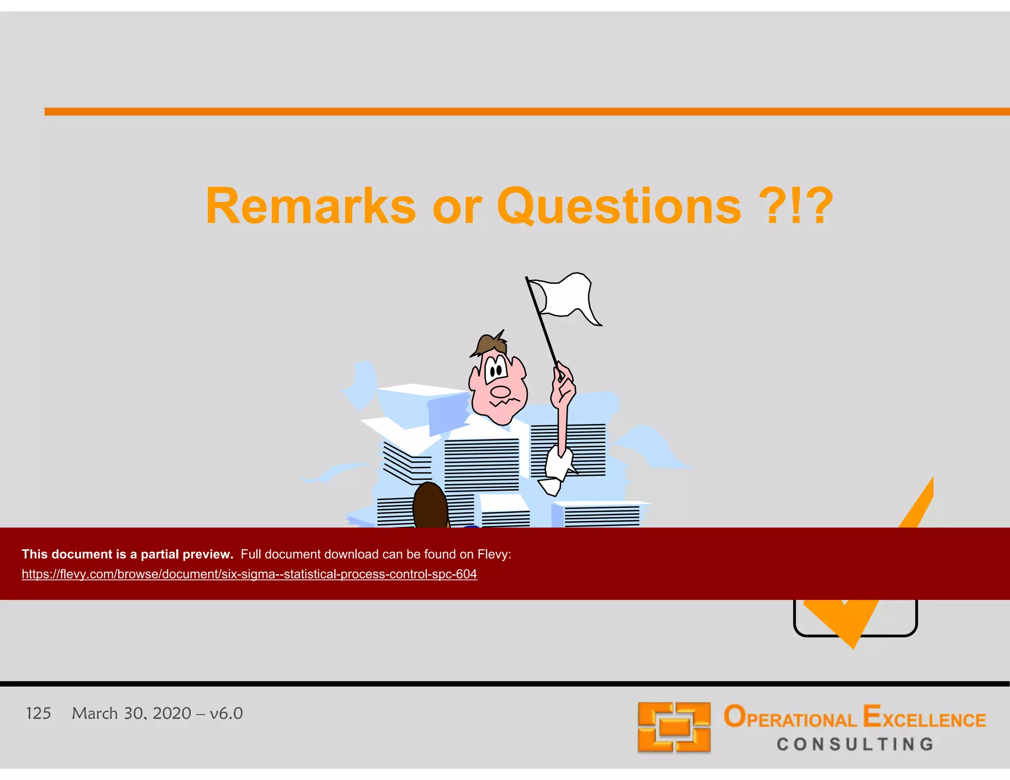 125 March 30, 2020 &ndash; v6.0
Remarks or Questions ?!?Remarks or Questions ?!?
This document is a partial preview. Full document download can be found on Flevy:
https://flevy.com/browse/document/six-sigma--statistical-process-control-spc-604
 