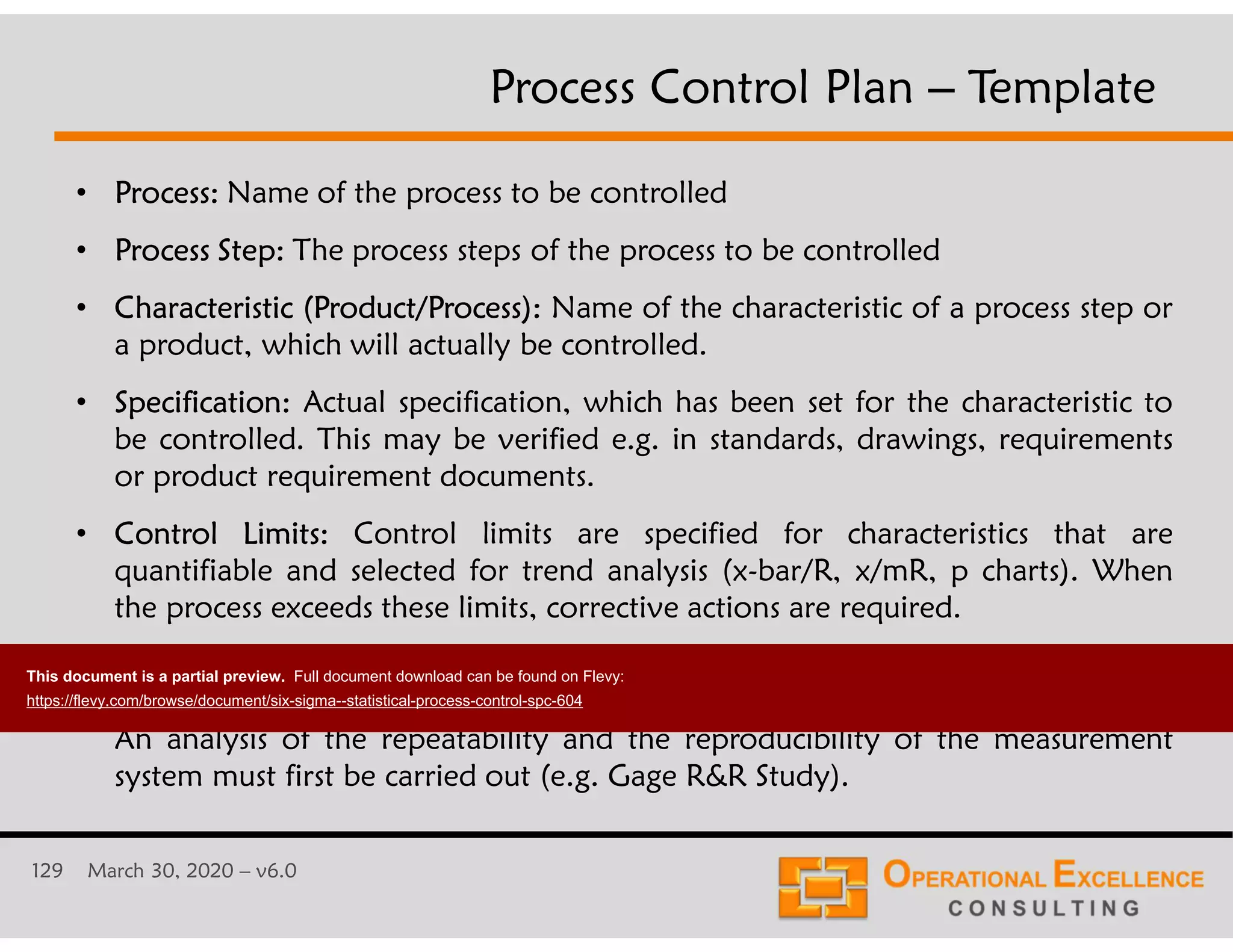 129 March 30, 2020 &ndash; v6.0
&bull; Process: Name of the process to be controlled
&bull; Process Step: The process steps of the process to be controlled
&bull; Characteristic (Product/Process): Name of the characteristic of a process step or
a product, which will actually be controlled.
&bull; Specification: Actual specification, which has been set for the characteristic to
be controlled. This may be verified e.g. in standards, drawings, requirements
or product requirement documents.
&bull; Control Limits: Control limits are specified for characteristics that are
quantifiable and selected for trend analysis (x-bar/R, x/mR, p charts). When
the process exceeds these limits, corrective actions are required.
&bull; Measurement System: Method used to evaluate or measure the characteristic.
This may include e.g. gages, tools, jigs and test equipment or work methods.
An analysis of the repeatability and the reproducibility of the measurement
system must first be carried out (e.g. Gage R&R Study).
Process Control Plan &ndash; Template
This document is a partial preview. Full document download can be found on Flevy:
https://flevy.com/browse/document/six-sigma--statistical-process-control-spc-604
 