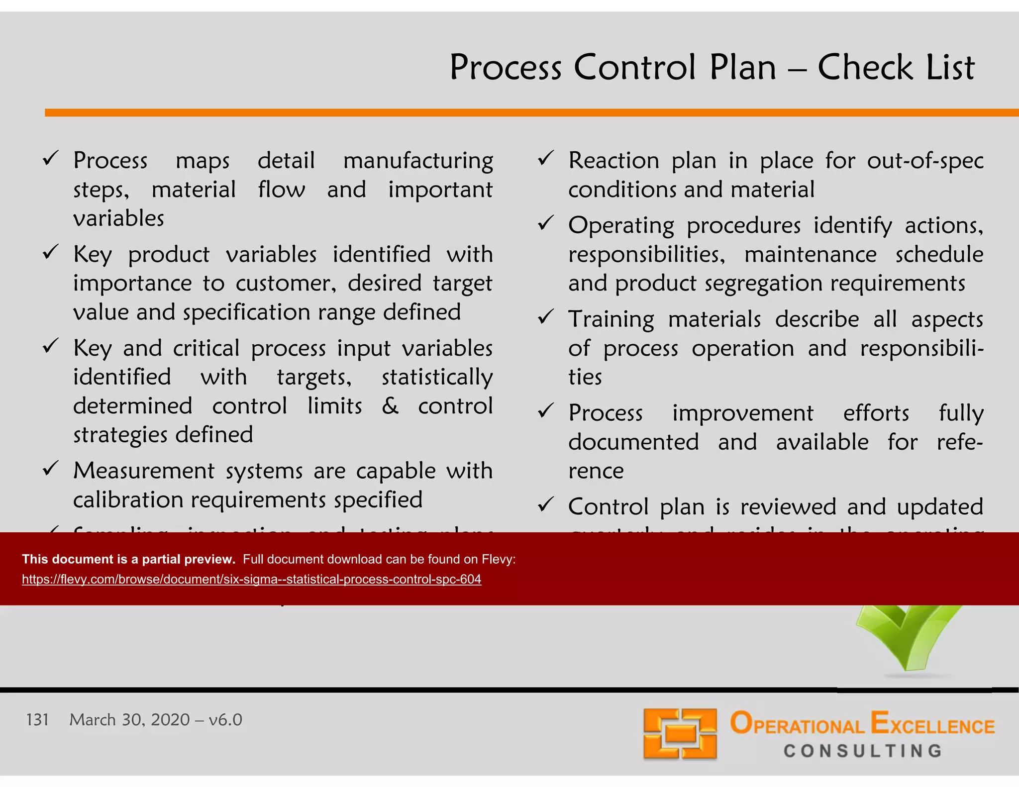 131 March 30, 2020 &ndash; v6.0
 Process maps detail manufacturing
steps, material flow and important
variables
 Key product variables identified with
importance to customer, desired target
value and specification range defined
 Key and critical process input variables
identified with targets, statistically
determined control limits & control
strategies defined
 Measurement systems are capable with
calibration requirements specified
 Sampling, inspection and testing plans
include how often, where and to
whom results are reported
 Reaction plan in place for out-of-spec
conditions and material
 Operating procedures identify actions,
responsibilities, maintenance schedule
and product segregation requirements
 Training materials describe all aspects
of process operation and responsibili-
ties
 Process improvement efforts fully
documented and available for refe-
rence
 Control plan is reviewed and updated
quarterly and resides in the operating
area
Process Control Plan &ndash; Check List
This document is a partial preview. Full document download can be found on Flevy:
https://flevy.com/browse/document/six-sigma--statistical-process-control-spc-604
 
